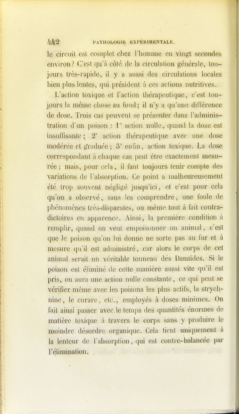 le circuit est complet chez l'honime en vingt secondes environ? C'est qu'à côté de la circulation générale, tou- jours très-rapide, il y a aussi des circulations locales bien plus lentes, qui président à ces actions nutritives. L'action toxique et l'action thérapeutique, c'est tou- jours la même chose au fond; il n'y a qu'une différence de dose. Trois cas peuvent se présenter dans l'adminis- tration d'un poison : 1° action nulle, quand la dose est insuffisante ; 2° action thérapeutique avec une dose modérée et g'raduée; â enfin, action toxique. La dose correspondant à chaque cas peut être exactement mesu- rée ; mais, pour cela, il faut toujours tenir compte des variations de l'absorption. Ce point a malheureusement été trop souvent négligé jusqu'ici, et c'est pour cela qu'on a observé, sans les comprendre, une foule de phénomènes trè^-disparates, ou même tout à fait contra- dictoires en apparence. Ainsi, la première condition à remplir, quand on veut empoisonner un animal, c'est que le poison qu'on lui donne ne sorte pas au fur et à mesure qu'il est administré, car alors le corps de cet animal serait un véritable tonneau des Danaïdes. Si le poison est éliminé de cette manière aussi vite qu'il est pris, on aura une action nulle constante, ce qui peut se vérifier même avec les poisons les plus actifs, la strych- nine, le curare, etc., employés à doses minimes. On fait ainsi passer avec le temps des quantités énormes de matière toxique à travers le corps sans y produire le moindre désordre organique. Cela tient uniquement à la lenteur de l'absorption, qui est contre-balancée par l'élimination.