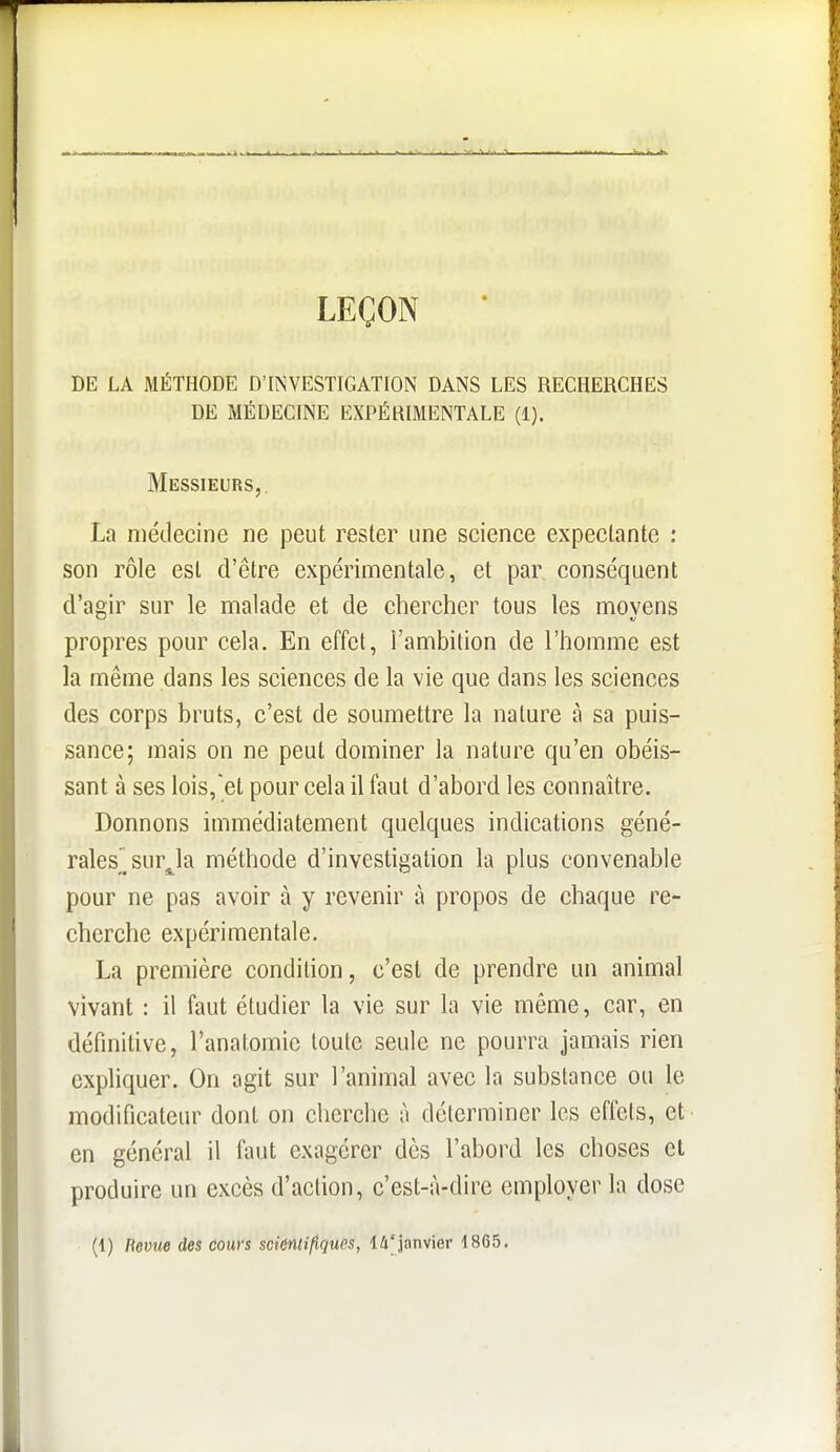 LEÇON DE LA MÉTHODE D'INVESTIGATION DANS LES RECHERCHES DE MÉDECINE EXPÉRIMENTALE (1). Messieurs,. La médecine ne peut rester une science expeclante : son rôle est d'être expérimentale, et par conséquent d'agir sur le malade et de chercher tous les moyens propres pour cela. En effet, l'ambition de l'homme est la même dans les sciences de la vie que dans les sciences des corps bruts, c'est de soumettre la nature à sa puis- sance; mais on ne peut dominer la nature qu'en obéis- sant à ses lois,et pour cela il faut d'abord les connaître. Donnons immédiatement quelques indications géné- rales^ surja méthode d'investigation la plus convenable pour ne pas avoir à y revenir à propos de chaque re- cherche expérimentale. La première condition, c'est de prendre un animal vivant : il faut étudier la vie sur la vie même, car, en définitive, l'anatomic loule seule ne pourra jamais rien expliquer. On agit sur l'animal avec la substance ou le modificateur dont on cherche à déterminer les effets, et en général il faut exagérer dès l'abord les choses cl produire un excès d'action, c'est-à-dire employer la dose (1) Revue des cours scientifiques, 14'janvier 1865.