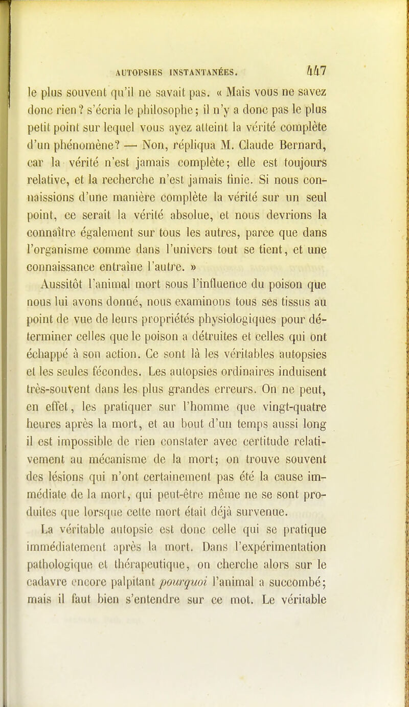 AUTOPSIES INSTANTANÉES. Mil le plus souvent qu'il ne savait pas. « Mais vous ne savez donc rien ? s'écria le philosophe ; il n'y a donc pas le plus petit point sur lequel vous ayez atteint la vérité complète d'un phénomène? — Non, répliqua M. Claude Bernard, car la vérité n'est jamais complète; elle est toujours relative, et la recherche n'est jamais tinie. Si nous con- naissions d'une manière complète la vérité sur un seul point, ce serait la vérité absolue, et nous devrions la connaître également sur tous les autres, parce que dans l'organisme comme dans l'univers tout se tient, et une connaissance entraîne l'autre. » Aussitôt l'animal mort sous l'influence du poison que nous lui avons donné, nous examinons tous ses tissus au point de vue de leurs propriétés physiologiques pour dé- terminer celles que le poison a détruites et celles qui ont échappé à son action. Ce sont là les véritables autopsies et les seules fécondes. Les autopsies ordinaires induisent très-souvent dans les plus grandes erreurs. On ne peut, en effet, les pratiquer sur l'homme que vingt-quatre heures après la mort, et au bout d'un temps aussi long il est impossible de rien constater avec certitude relati- vement au mécanisme de la mort; on trouve souvent des lésions qui n'ont certainement pas été la cause im- médiate de la mort, qui peut-être même ne se sont pro- duites que lorsque cette mort était déjà survenue. La véritable autopsie est donc celle qui se pratique immédiatement après la mort. Dans l'expérimentation pathologique et thérapeutique, on cherche alors sur le cadavre encore palpitant joowr^'Moi l'animal a succombé; mais il faut bien s'entendre sur ce mot. Le véritable