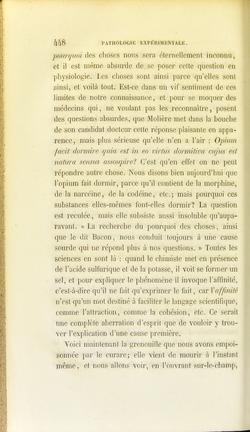 po7frçi(oi c]es choses nous sera éternellement inconnu, et il est même absurde de se poser celte question en physiologie. Les choses sont ainsi parce qu'elles sont ainsi, et voilà tout. Est-ce dans un vif sentiment de ces limites de notre connaissance, et pour se moquer des médecins qui, ne voulant pas les reconnaître, posent des questions absurdes, que Molière met dans la bouche de son candidat docteur cette réponse plaisante en appa- rence, mais plus sérieuse qu'elle n'en a l'air : Opium facit dormire quia est in eo virtus dormitiva cujus est natiira sensus assoupirel C'est qu'en effet on ne peut répondre autre chose. Nous disons bien aujourd'hui que l'opium fait dormir, parce qu'il contient de la morphine, de la narcéine, de la codéine, etc.; mais pourquoi ces substances elles-mêmes font-elles dormir? La question est reculée, mais elle subsiste aussi insoluble qu'aupa- ravant. « La recherche du pourquoi des choses, ainsi que le dit Bacon, nous conduit toujours à une cause sourde qui ne répond plus à nos questions. » Toutes les sciences en sont là : quand le chimiste met en présence de l'acide sulfurique et de la potasse, il voit se former un sel, et pour expliquer le phénomène il invoque l'affinité, c'est-à-dire qu'il ne fait qu'exprimer le fait, c^y Vaffinité n'est qu'un mot destiné à faciliter le langage scientifique, comme l'attraction, comme la cohésion, etc. Ce serait une complète aberration d'esprit que de vouloir y trou- ver l'exphcation d'une cause première. Voici maintenant la grenouille que nous avons empoi- sonnée par le curare; elle vient de mourir à l'instant même, et nous allons voir, en l'ouvrant sur-le-chantp,