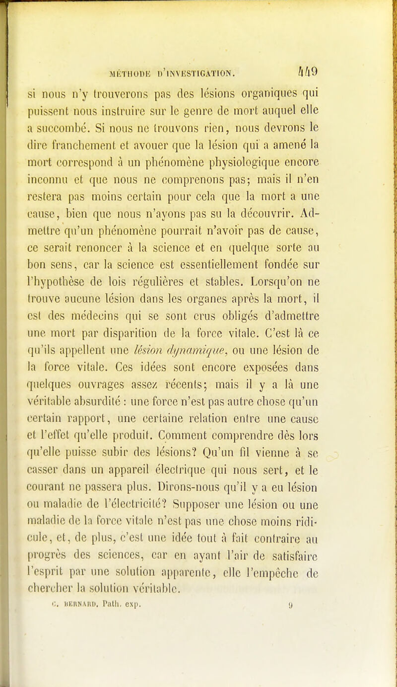 si nous n'y trouverons pas des lésions organiques qui puissent nous instruire sur le genre de mort auquel elle a succombé. Si nous ne trouvons rien, nous devrons le dire franchement et avouer que la lésion qui a amené la mort correspond à un phénomène physiologique encore inconnu et que nous ne comprenons pas; mais il n'en restera pas moins certain pour cela que la mort a une cause, bien que nous n'ayons pas su la découvrir. Ad- mettre qu'un phénomène pourrait n'avoir pas de cause, ce serait renoncer à la science et en quelque sorte au bon sens, car la science est essentiellement fondée sur l'hypothèse de lois réguhères et stables. Lorsqu'on ne trouve aucune lésion dans les organes après la mort, il est des médecins qui se sont crus obligés d'admettre une mort par disparition de la force vitale. C'est là ce qu'ils appellent une lésmn di/namique, ou une lésion de la force vitale. Ces idées sont encore exposées dans quelques ouvrages assez récents; mais il y a là une véritable absurdité : une force n'est pas autre chose qu'un certain rapport, une certaine relation entre une cause et l'effet qu'elle produit. Comment comprendre dès lors qu'elle puisse subir des lésions? Qu'un fd vienne à se casser dans un appareil électrique qui nous sert, et le courant ne passera plus. Dirons-nous qu'il y a eu lésion ou maladie de l'électricité? Supposer une lésion ou une maladie de la force vitale n'est pas une chose moins ridi- cule, et, de plus, c'est une idée tout à fait contraire au progrès des sciences, car en ayant l'air de satisfaire l'esprit par une solution apparente, elle l'empêche de chercher la solution véritable. i;. BKRNABD. Palli, exp. y