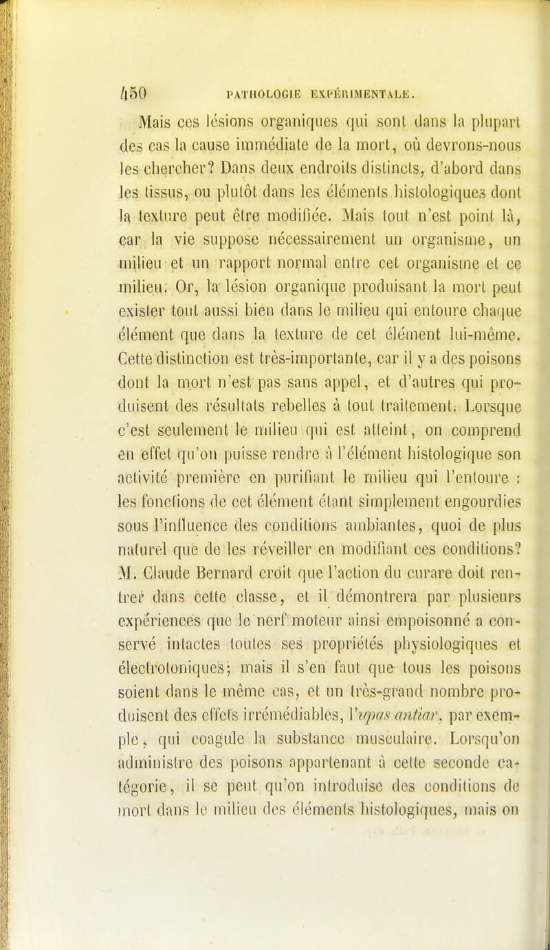 Mais ces lésions organiques qui sont dans la plupart des cas la cause immédiate de la mort, où devrons-nous les chercher? Dans deux endroits distincts, d'abord dans les tissus, ou plutôt dans les éléments hislologiques dont la texture peut être modifiée. Mais tout n'est point là, car la vie suppose nécessairement un organisme, un milieu et un rapport normal entre cet organisme et ce milieu; Or, la- lésion organique produisant la mort peut exister tout aussi bien dans le milieu qui entoure chaque élément que dans la texture de cet élément lui-même. Cette distinction est très-importante, car il y a des poisons dont la mort n'est pas sans appel, et d'autres qui pro- duisent des résultats rebelles à tout traitement. Lorsque c'est seulement le milieu qui est atteint, on comprend en (Bffet qu'on puisse rendre à l'élément histologique son activité première en purifiant le milieu qui l'enloure ; les fondions de cet élément étant simplement engourdies sous l'inlluence des conditions ambiantes, quoi de plus naturel que de les réveiller en modifiant ces conditions? M. Claude Bernard croit que l'action du curare doit ren- trer dans cette classe, et il démontrera par plusieurs expériences que le nerf moteur ainsi empoisonné a con- servé intactes toutes ses propriétés physiologiques et éleciroloniques; mais il s'en faut que tous les poisons soient dans le même cas, et un très-grand nombre pro- duisent des effets irrémédiables, Vi/pas antiai\ par exem- ple, qui coagule la substance musculaire. Lorsqu'on administre des poisons appartenant à celte seconde ca- tégorie, il se peut qu'on introduise des conditions de mort dans le milieu des éléments hislologiques, mais on