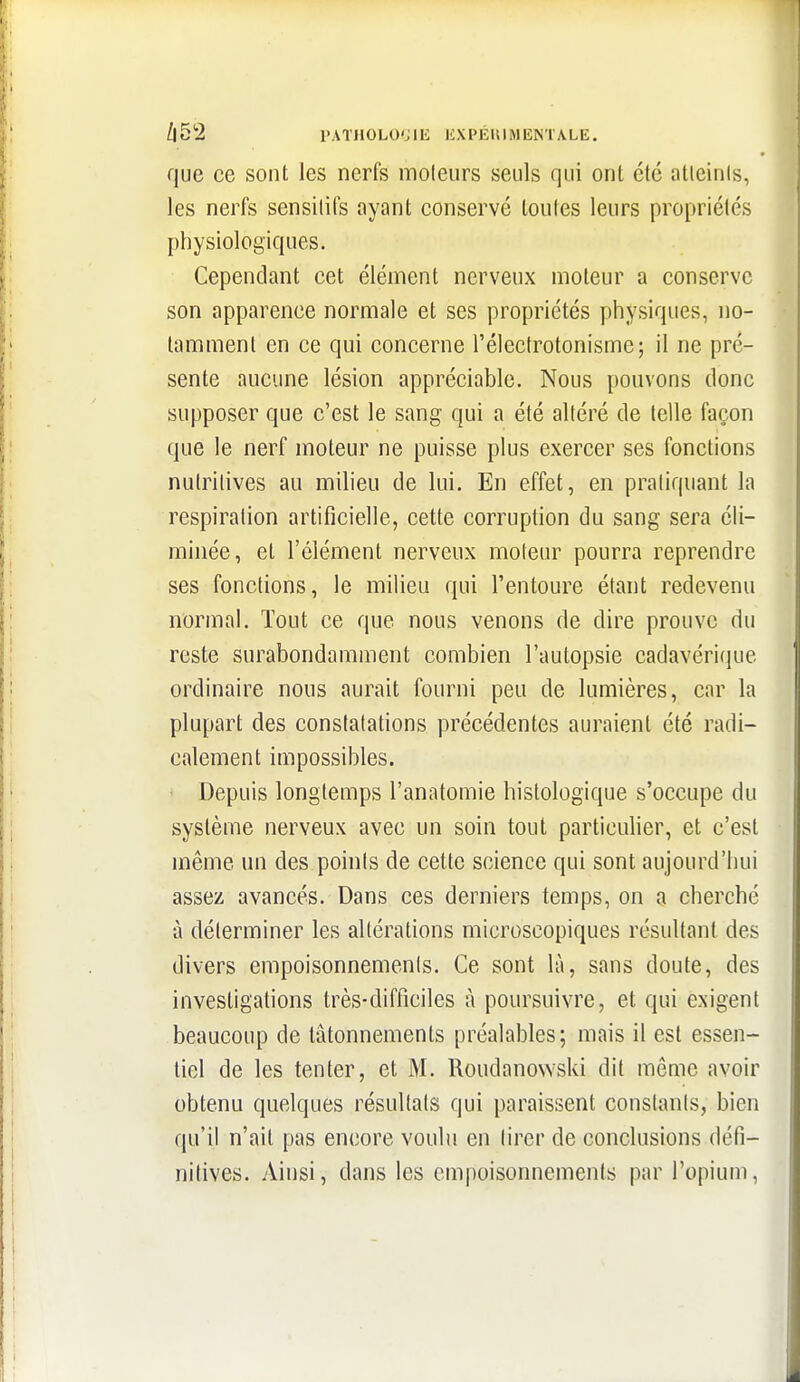/iS^ rATHOLO'Jlli liXPÉIUiMENTA.LE. que ce sont les nerfs moteurs seuls qui ont été atteints, les nerfs sensitifs ayant conservé toutes leurs propriétés physiologiques. Cependant cet élément nerveux moteur a conserve son apparence normale et ses propriétés physiques, no- tamment en ce qui concerne l'élecfrotonisme; il ne pré- sente aucune lésion appréciable. Nous pouvons donc supposer que c'est le sang qui a été altéré de telle façon que le nerf moteur ne puisse plus exercer ses fonctions nutritives au milieu de lui. En effet, en pratiquant la respiration artificielle, cette corruption du sang sera éli- minée, et l'élément nerveux moteur pourra reprendre ses fonctions, le milieu qui l'entoure étant redevenu normal. Tout ce que nous venons de dire prouve du reste surabondamment combien l'autopsie cadavérique ordinaire nous aurait fourni peu de lumières, car la plupart des constatations précédentes auraient été radi- calement impossibles. Depuis longtemps l'anatomie histologique s'occupe du système nerveux avec un soin tout particulier, et c'est même un des points de cette science qui sont aujourd'hui assez avancés. Dans ces derniers temps, on a cherché à déterminer les altérations microscopiques résultant des divers empoisonnements. Ce sont là, sans doute, des investigations très-difficiles à poursuivre, et qui exigent beaucoup de tâtonnements préalables; mais il est essen- tiel de les tenter, et M. Roudanowski dit même avoir obtenu quelques résultats qui paraissent constants, bien qu'il n'ait pas encore voulu en tirer de conclusions défi- nitives. Ainsi, dans les em|)oisonnemenls par l'opium,