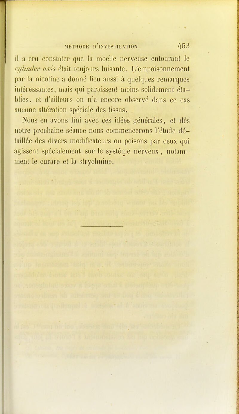 il a cru constaler que la moelle nerveuse entourant le cylinder axis était toujours luisante. L'empoisonnement par la nicotine a donné lieu aussi à quelques remarques intéressantes, mais qui paraissent moins solidement éta- blies, et d'ailleurs on n'a encore observé dans ce cas aucune altération spéciale des tissus. Nous en avons fini avec ces idées générales, et dès notre prochaine séance nous commencerons l'étude dé- taillée des divers modificateurs ou poisons par ceux qui agissent spécialement sur le système nerveux, notam- ment le curare et la strychnine.