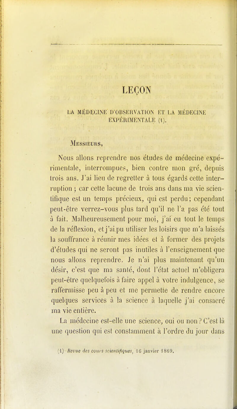 LEÇOIN LA MÉDECINE D'OBSERVATION ET LA MÉDECINE EXPÉRIMENTALE (1). Messieurs, Nous allons reprendre nos études de médecine expé- rimentale, interrompues, bien contre mon gré, depuis trois ans. J'ai lieu de regretter à tous égards cette inter- ruption ; car cette lacune de trois ans dans ma vie scien- tifique est un temps précieux, qui est perdu; cependant peut-être verrez-vous plus tard qu'il ne l'a pas été tout à fait. Malheureusement pour moi, j'ai eu tout le temps de la réflexion, et j'ai.pu utiliser les loisirs que m'a laissés la souffrance à réunir mes idées et à former des projets d'études qui ne seront pas inutiles à l'enseignement que nous allons reprendre. Je n'ai plus maintenant qu'un désir, c'est que ma santé, dont l'état actuel m'obligera peut-être quelquefois à faire appel à votre indulgence, se raffermisse peu à peu et me permette de rendre encore quelques services à la science à laquelle j'ai consacré ma vie entière. La médecine est-elle une science, oui ou non? C'est là une question qui est constamment à l'ordre du jour dans (1) Revue des cours scientifiques, 16 janvier JSCO.