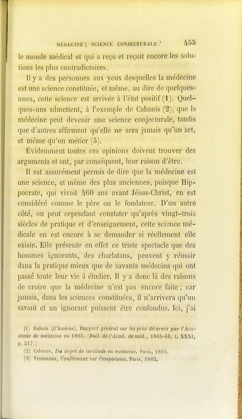 médecine; science conjecturale? /l55 le monde médical et qui a reçu et reçoit encore les solu- tions les plus contradictoires. 11 y a des personnes aux yeux desquelles la médecine est une science constituée, et même, au dire de quelques- unes, cette science est arrivée à l'état positif (1). Quel- ques-uns admettent, à l'exemple de Cabanis (2), que la médecine peut devenir une science conjecturale, tandis que d'autres affirment qu'elle ne sera jamais qu'un art, et même qu'un métier (3). Évidemment toutes ces opinions doivent trouver des arguments et ont, par conséquent, leur raison d'être. Il est assurément permis de dire que la médecine est une science, et même des plus anciennes, puisque Hip- pocrate, qui vivait li60 ans avant Jésus-Christ, en est considéré comme le père ou le fondateur. D'un autre côté, on peut cependant constater qu'après vingt-trois siècles de pratique et d'enseignement, cette science mé- dicale en est encore à se demander si réellement elle existe. Elle présente en effet ce triste spectacle que des hommes ignorants, des charlatans, peuvent y réussir dans la pratique mieux que de savants médecins qui ont passé toute leur vie à étudier. Il y a donc là des raisons de croire que la médecine n'est pas encore faite ; car jamais, dans les sciences constituées, il n'arrivera qu'un savant et un ignorant puissent être confondus. Ici, j'ai (1) Dubois (d'Amiens), Rapport général sur les prix décernés par l'Aca- démie de médecine en 1865. {Bull. del'Acad. deméd., 1865-6G, l, XXXI, p. 217.) (2) Cabanis, Du degré de cerlilude en médecine. Paris, 1803. (3) Trousseau, Conférences mr l'empirisme, Paris, 18G2,