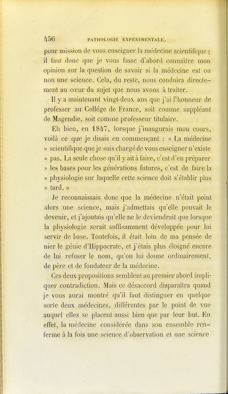 pour mission de vous enseigner la médecine scientifique ; il taul donc que je vous fasse d'abord connaître mon opinion sur la question de savoir si la médecine est ou non une science. Cela, du reste, nous conduira directe- ment au cœur du sujet que nous avons à traiter. Il y a maintenant vingt-deux ans que j'ai l'honneur de professer au Collège de France, soit comme suppléant de Magendie, soit comme professeur titulaire. Eh bien, en 18/i7, lorsque j'inaugurais mon cours, voilà ce que je disais en commençant : « La médecine » scientifique que je suis chargé de vous enseigner n'existe » pas. La seule chose qu'il y ait à faire, c'est d'en préparer » les bases pour les générations futures, c'est de faire la » physiologie sur laquelle cette science doit s'établir plus )) tard. » Je reconnaissais donc que la médecine n'était point alors une science, mais j'admettais qu'elle pouvait le devenir, et j'ajoutais qu'elle ne le deviendrait que lorsque la physiologie serait suffisamment développée pour lui servir de base. Toutefois, il était loin de ma pensée de nier le génie d'Hippocrate, et j'étais plus éloigné encore de lui refuser le nom, qu'on lui donne ordinairement, de père et de fondateur de la médecine. Ces deux propositions semblent au premier abord impli- quer contradiction. Mais ce désaccord disparaîtra quand je vous aurai montré qu'il faut distinguer en quelque sorte deux médecines, différentes par le point de vue auquel elles se placent aussi bien que par leur but. Kn effet, la médecine considérée dans son ensemble ren- ferme à la fois une »science d'observation et une science