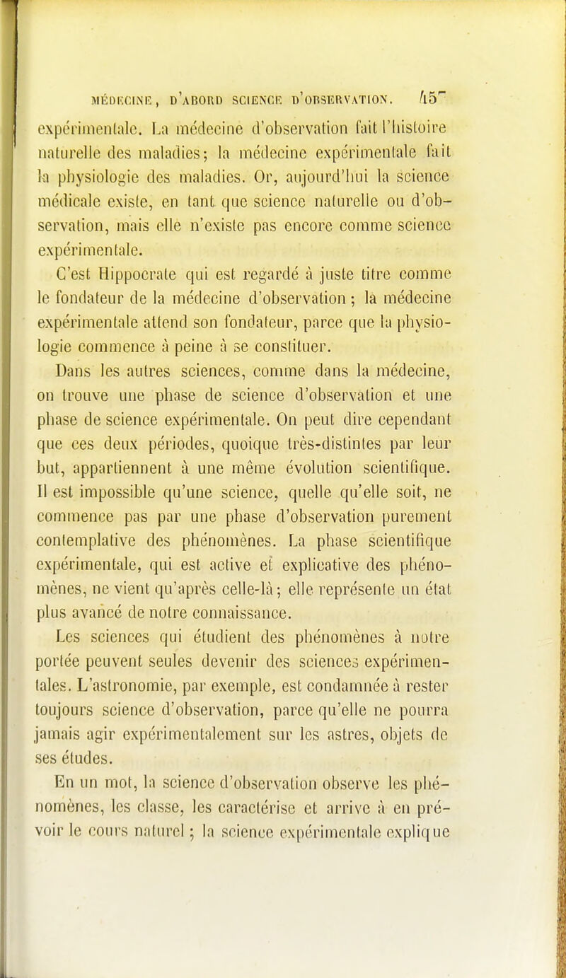 MÉolîciNiî, d'abord scienciî d'odservation. kb expériinenlalc. La médecine d'observation fait l'iiistoire naturelle des maladies; la médecine expérimenlale fait h physiologie des maladies. Or, aujourd'hui la science médicale existe, en tant que science naturelle ou d'ob- servation, mais elle n'existe pas encore comme science expérimentale. C'est Hippocrate qui est regardé à juste titre comme le fondateur de la médecine d'observation ; la médecine expérimentale attend son fondateur, parce que la physio- logie commence à peine à se constituer. Dans les autres sciences, comme dans la médecine, on trouve une phase de science d'observation et une phase de science expérimentale. On peut dire cependant que ces deux périodes, quoique très-distintes par leur but, appartiennent à une même évolution scientifique. Il est impossible qu'une science, quelle qu'elle soit, ne commence pas par une phase d'observation purement contemplative des phénomènes. La phase scientifique expérimentale, qui est active et explicative des phéno- mènes, ne vient qu'après celle-là; elle représente un état plus avancé de notre connaissance. Les sciences qui étudient des phénomènes à notre portée peuvent seules devenir des sciences expérimen- tales. L'astronomie, par exemple, est condamnée à rester toujours science d'observation, parce qu'elle ne pourra jamais agir expérimentalement sur les astres, objets de ses études. En un mot, la science d'observation observe les phé- nomènes, les classe, les caractérise et arrive à en pré- voir le cours naturel ; la science expérimentale explique