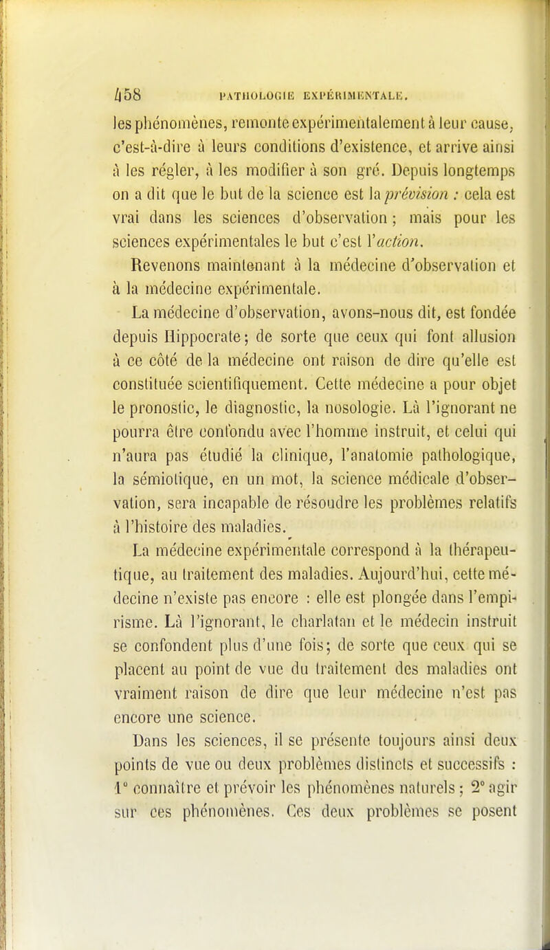 /j58 PATHOI.OOIK EXl'ÉKIMIÎiNTALE. les pliénomènes, remonte expérimentalement à leur cause, c'est-à-dire à leurs conditions d'existence, et arrive ainsi à les régler, à les modifier à son gré. Depuis longtemps on a dit que le but de la science est h prévision : cela est vrai dans les sciences d'observation ; mais pour les sciences expérimentales le but c'est Vaction. Revenons maintenant à la médecine d'observation et à la médecine expérimentale. La médecine d'observation, avons-nous dit, est fondée depuis Hippocrate ; de sorte que ceux qui font allusion à ce côté de la médecine ont raison de dire qu'elle est constituée scientifiquement. Cette médecine a pour objet le pronostic, le diagnostic, la nosologie. Là l'ignorant ne pourra être confondu avec l'homme instruit, et celui qui n'aura pas étudié la clinique, l'anatomie pathologique, la sémiolique, en un mot, la science médicale d'obser- vation, sera incapable de résoudre les problèmes relatifs à l'histoire des maladies. La médecine expérimentale correspond à la thérapeu- tique, au traitement des maladies. Aujourd'hui, cette mé- decine n'existe pas encore : elle est plongée dans l'empi- risme. Là l'ignorant, le charlatan et le médecin instruit se confondent plus d'une fois; de sorte que ceux qui se placent au point de vue du traitement des maladies ont vraiment raison de dire que leur médecine n'est pas encore une science. Dans les sciences, il se présente toujours ainsi deux points de vue ou deux problèmes distincts et successifs : 1° connaître et prévoir les phénomènes naturels ; 2 agir sur ces phénomènes. Ces deux problèmes se posent
