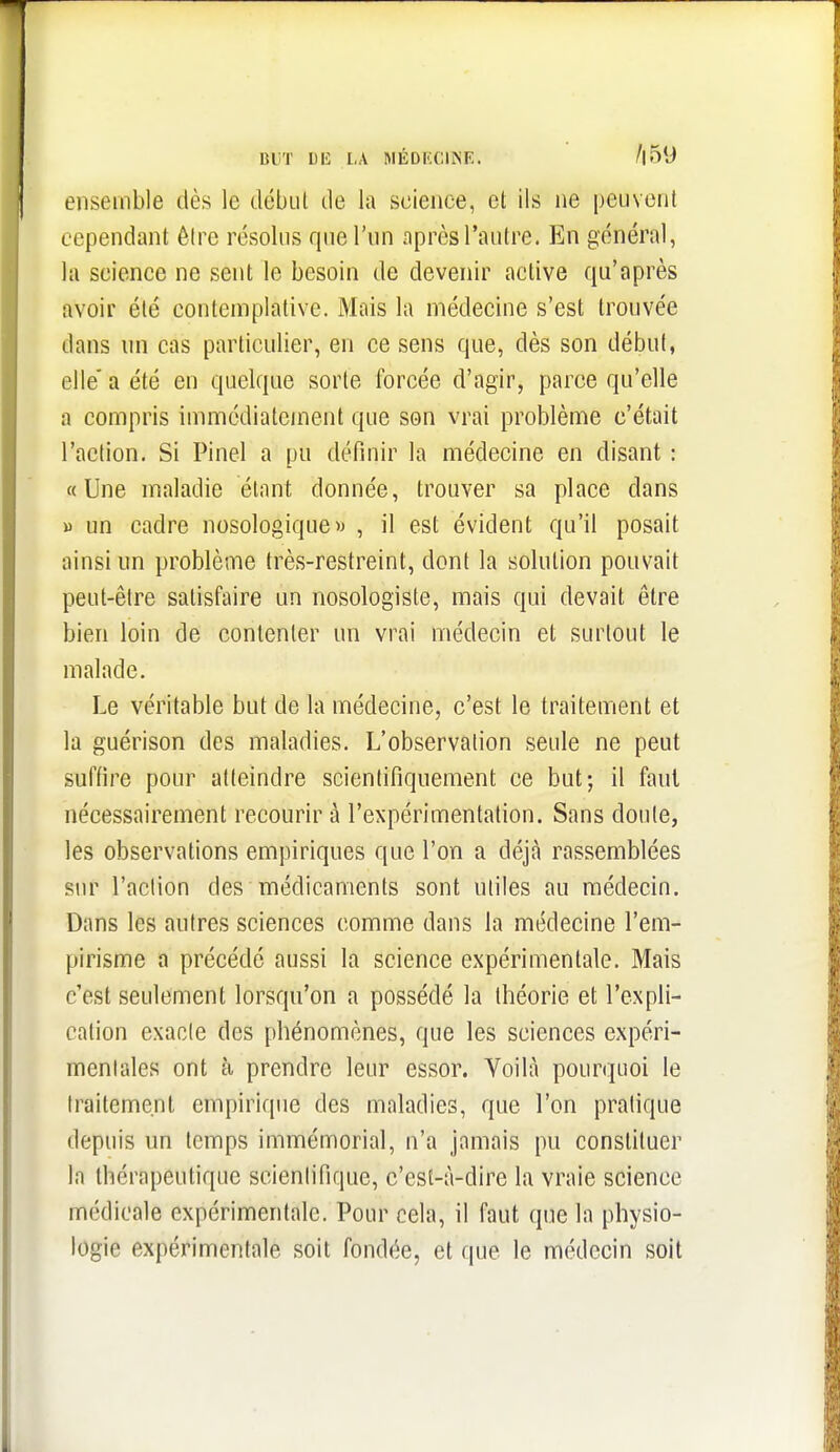 BUT Dli LA MÉDKCINE. /|5y ensemble dès le début de la science, et ils ne peuvent cependant être résolus que l'un après l'autre. En général, la science ne sent le besoin de devenir active qu'après avoir été contemplative. Miiis la médecine s'est trouvée dans un cas particulier, en ce sens que, dès son début, elle' a été en quelque sorte forcée d'agir, parce qu'elle a compris immédiatement que son vrai problème c'était l'action. Si Pinel a pu définir la médecine en disant : «Une maladie étant donnée, trouver sa place dans B un cadre nosologique» , il est évident qu'il posait ainsi un problème très-restreint, dont la solution pouvait peut-être satisfaire un nosologiste, mais qui devait être bien loin de contenter un vrai médecin et surtout le malade. Le véritable but de la médecine, c'est le traitement et la guérison des maladies. L'observation seule ne peut suffire pour atteindre scientifiquement ce but; il faut nécessairement recourir à l'expérimentation. Sans doute, les observations empiriques que l'on a déjà rassemblées sur l'action des médicaments sont utiles au médecin. Dans les autres sciences comme dans la médecine l'em- pirisme a précédé aussi la science expérimentale. Mais c'est seulement lorsqu'on a possédé la théorie et l'expli- cation exacte des phénomènes, que les sciences expéri- mentales ont à prendre leur essor. Voilà pourquoi le traitement empirique des maladies, que l'on pratique depuis un temps immémorial, n'a jamais pu constituer la thérapeutique scientifique, c'est-à-dire la vraie science médicale expérimentale. Pour cela, il faut que la physio- logie expérimentale soit fondée, et que le médecin soit