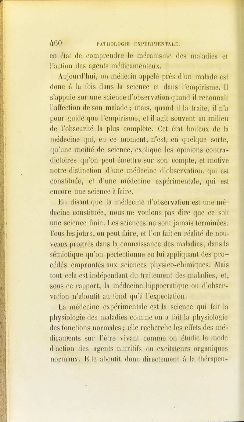 t\i)0 PATHOLOGIE EXPKftUIRNTALE. en étal de comprendre le mécanisme des maladies et l'aclion des agcnls médicamenteux. Aujourd'hui, un médecin appelé près d'un malade est donc à la fois dans la science et dans l'empirisme. Il s'appuie sur une science d'observation quand il reconnaît l'affection de son malade; mais, quand il la traite, il n'a pour guide que l'empirisme, et il agit souvent au milieu de l'obscurité la plus complète. Cet état boiteux de la médecine qui, en ce moment, n'est, en quelqu3 sorte, (pi'une moitié de science, explique les opinions contra- dictoires qu'on peut émettre sur son compte, et motive notre distinction d'une médecine d'observation, qui est constituée, et d'une médecine expérimentale, qui est encore une science à faire. En disant que la médecine d'observation est une mé- decine constituée, nous ne voulons pas dire que ce soit une science finie. Les sciences ne sont jamais terminées. Tous les jolirs, on peut faire, et l'on fait en réalité de nou- veaux progrès dans la connaissance des maladies, dans la sémiotique qu'on perfectionne en lui appliquant des pro- cédés empruntés aux sciences physico-chimiques. Mais tout cela est indépendant du traitement des maladies, et, sous ce rapport, la médecine hippocratique ou d'obser- vation n'aboutit au fond qu'à l'expeclation. La médecine expérimentale est la science qui fait la physiologie des maladies comme on a fait la physiologie des fonctions normales ; elle recherche les effets des mé- dicanntenls sur l'être vivant comme on étudie le mode d'action des agents nutritifs ou excitateurs organiques normaux. Elle aboutit donc directement à la thérapeu-