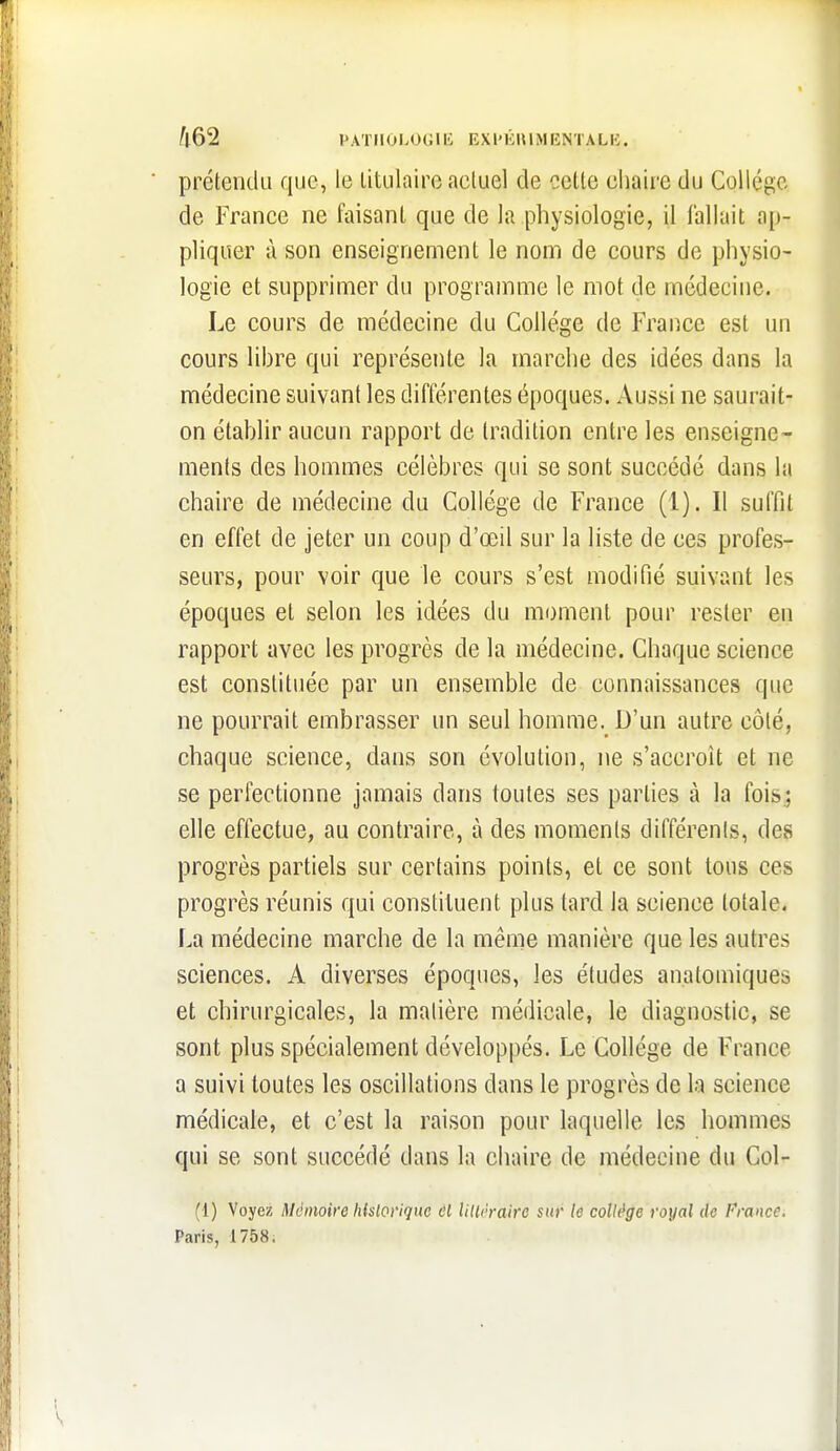 ^l62 PATIlOI.OGlli EXlMiulMENTALK. prétendu que, le titulaire actuel de cette cliaire du Collège de France ne faisant que de la physiologie, il fallait ap- pliquer à son enseignement le nom de cours de physio- logie et supprimer du programme le mot de médecine. Le cours de médecine du Collège de France est un cours libre qui représente la marche des idées dans la médecine suivant les différentes époques. Aussi ne saurait- on établir aucun rapport de tradition entre les enseigne- ments des hommes célèbres qui se sont succédé dans la chaire de médecine du Collège de France (1). Il suffit en effet de jeter un coup d'œil sur la liste de ces profes- seurs, pour voir que le cours s'est modifié suivant les époques et selon les idées du moment pour rester en rapport avec les progrès de la médecine. Chaque science est constituée par un ensemble de connaissances que ne pourrait embrasser un seul homme. D'un autre côté, chaque science, dans son évolution, ne s'accroît et ne se perfectionne jamais dans toutes ses parties à la foisj elle effectue, au contraire, à des moments différents, des progrès partiels sur certains points, et ce sont tous ces progrès réunis qui constituent plus tard la science totale. La médecine marche de la même manière que les autres sciences. A diverses époques, les études anatomiques et chirurgicales, la matière médicale, le diagnostic, se sont plus spécialement développés. Le Collège de France a suivi toutes les oscillations dans le progrès de la science médicale, et c'est la raison pour laquelle les hommes qui se sont succédé dans la chaire de médecine du Col- (1) Voyez Mémoire hisloviquc til lilU'rairo sur le collège royal de France. Paris, 1758.