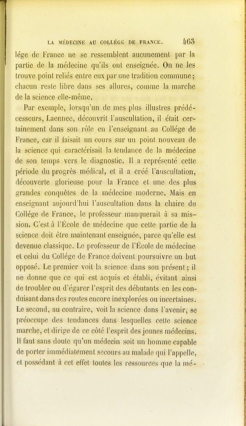 LA MÉDECINU AU COLLÉGi<: DE FlUNCE. /|63 lége de France ne se ressemblent aucunemenl par la partie de la médecine qu'ils ont enseignée. On ne Jes trouve point reliés entre eux par une tradition commune ; chacun reste libre dans ses allures, comme la marche de la science elle-même. Par exemple, lorsqu'un de mes plus illustres prédé- cesseurs, Laennec, découvrit l'auscultation, il était cer- tainement dans son rôle en l'enseignant au Collège de France, car il faisait un cours sur un point nouveau de la science qui caractérisait la tendance de la médecine de son temps vers le diagnostic. Il a représenté cette période du progrès médical, et il a créé l'auscultation, découverte glorieuse pour la France et une des plus grandes conquêtes de la médecine moderne. Mais en enseignant aujourd'hui l'auscultation dans la chaire du Collège de France, le professeur manquerait à sa mis- sion. C'est à l'École de médecine que cette partie de la science doit être maintenant enseignée, parce qu'elle est devenue classique. Le professeur de l'École de médecine et celui du Collège de France doivent poursuivre un but opposé. Le premier voit la science dans son présent ; il ne donne que ce qui est acquis et établi, évitant ainsi de troubler ou d'égarer l'esprit des débutants en les con- duisant dans des routes encore inexplorées ou incertaines. Le second, au contraire, voit la science dans l'avenir, se préoccupe des tendances dans lesquelles cette science marche, et dirige de ce côté l'esprit des jeunes médecins. 11 faut sans doute qu'un médecin soit un homme capable de porter immédiatement secours au malade qui l'appelle, et possédant à cet effet toutes les ressources que la mé-
