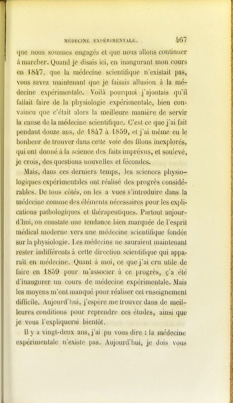 MÉDIiClNB KXl'ÉUIMBNTALIi. /|67 (jiie nous sommes engagés et que nous allons continuer à marcher. Quand je disais ici, en inaugurant mon cours en iSlil, que la médecine scientifique n'existait pas, vous savez maintenant que je faisais allusion à la mé- decine expérimentale. Voilà pourquoi j'ajoutais qu'il lallait faire de la physiologie expérimentale, bien con- vaincu que c'était alors la meilleure manière de servir la cause de la médecine scientifique. C'est ce que j'ai fait pendant douze ans, de 18/i7 à 1859, et j'ai même eu le bonheur de trouver dans celte voie des filons inexplorés, qui ont donné à la science des faits imprévus, et soulevé, Je crois, des questions nouvelles et fécondes. Mais, dans ces derniers temps, les sciences physio- logiques expérimentales ont réalisé des progrès considé- rables. De tous côtés, on les a vues s'introduire dans la médecine comme des éléments nécessaires pour les expli- cations pathologiques et thérapeutiques. Partout aujour- d'hui, on constate une tendance bien marquée de l'esprit médical moderne vers une médecine scientifique fondée sur la physiologie. Les médecins ne sauraient maintenant rester indifférents à cette direction scientifique qui appa- raît en médecine. Quant à moi, ce que j'ai cru utile de faire en 1859 pour m'associer à ce progrès, ç'a été d'inaugurer un cours de médecine expérimentale. Mais les moyens m'ont manqué pour réaliser cet enseignement difficile. Aujourd'hui, j'espère me trouver dans de meil- leures conditions pour reprendre ces études, ainsi que je vous l'expliquerai bientôt. 11 y a vingt-deux ans, j'ai pu vous dire : la médecine expérimentale n'existe pas. Aujourd'hui, je dois vous