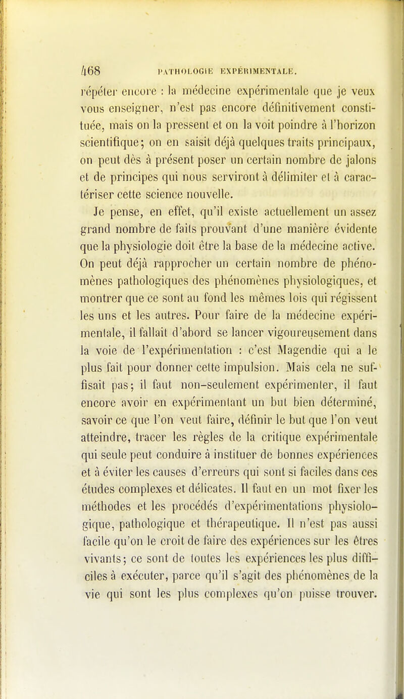 /l68 l'ATHOLOGIK KXPÉinMENTALK, ropélej- encore : la médecine expérimentale que je veux vous enseigner, n'est pas encore définitivement consti- tuée, mais on la pressent et on la voit poindre à l'horizon scientifique; on en saisit déjà quelques traits principaux, on peut dès à présent poser un certain nombre de jalons et de principes qui nous serviront à délimiter et à carac- tériser cette science nouvelle. Je pense, en effet, qu'il existe actuellement un assez grand nombre de faits prouvant d'une manière évidente que la physiologie doit être la base de la médecine active. On peut déjà rapprocher un certain nombre de phéno- mènes pathologiques des phénomènes physiologiques, et montrer que ce sont au fond les mêmes lois qui régissent les uns et les autres. Pour faire de la médecine expéri- mentale, il fallait d'abord se lancer vigoureusement dans la voie de l'expérimentation : c'est Magendie qui a le plus fait pour donner celte impulsion. Mais cela ne suf- fisait pas; il faut non-seulement expérimenter, il faut encore avoir en expérimentant un but bien déterminé, savoir ce que l'on veut faire, définir le but que l'on veut atteindre, tracer les règles de la critique expérimentale qui seule peut conduire à instituer de bonnes expériences et à éviter les causes d'erreurs qui sont si faciles dans ces études complexes et délicates. Il faut en un mot fixer les méthodes et les procédés d'expérimentations physiolo- gique, pathologique et thérapeutique. Il n'est pas aussi facile qu'on le croit de faire des expériences sur les êtres vivants; ce sont de toutes les expériences les plus diffi- ciles à exécuter, parce qu'il s'agit des phénomènes de la vie qui sont les plus complexes qu'on puisse trouver.