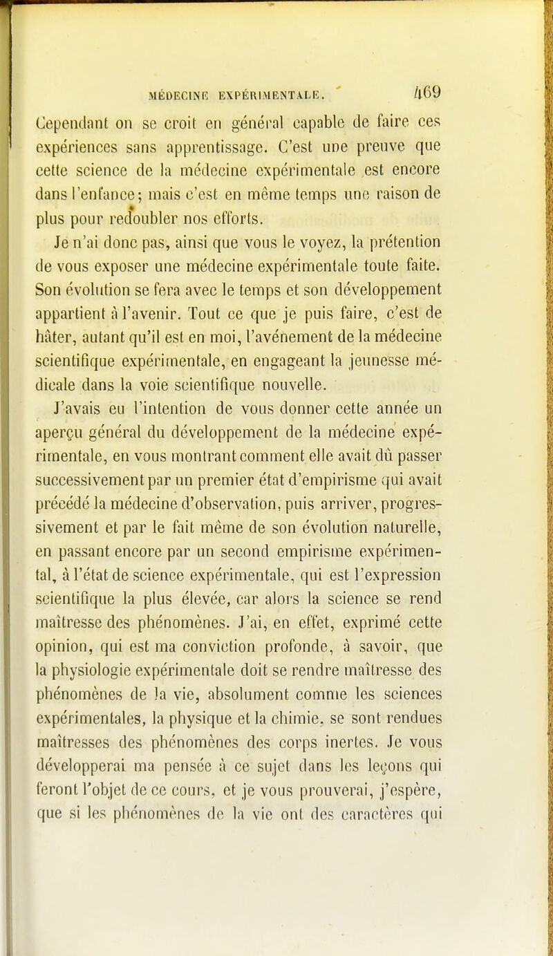 MÉDECINR EXPÉRIMENTALE. ' /l69 Cependant on se croit en général capable de faire ces expériences sans apprentissage. C'est une preuve que celte science de la médecine expérimentale est encore dans l'enfance; mais c'est en même temps une raison de plus pour redoubler nos efforts. Je n'ai donc pas, ainsi que vous le voyez, la prétention de vous exposer une médecine expérimentale toute faite. Son évolution se fera avec le temps et son développement appartient à l'avenir. Tout ce que je puis faire, c'est de hâter, autant qu'il est en moi, l'avènement de la médecine scientifique expérimentale, en engageant la jeunesse mé- dicale dans la voie scientifique nouvelle. J'avais eu l'intention de vous donner cette année un aperçu général du développement de la médecine expé- rimentale, en vous montrant comment elle avait dû passer successivement par un premier état d'empirisme qui avait précédé la médecine d'observation, puis arriver, progres- sivement et par le fait même de son évolution naturelle, en passant encore par un second empirisme expérimen- tal, à l'état de science expérimentale, qui est l'expression scientifique la plus élevée, car alors la science se rend maîtresse des phénomènes. J'ai, en effet, exprimé cette opinion, qui est ma conviction profonde, à savoir, que la physiologie expérimentale doit se rendre maîtresse des phénomènes de la vie, absolument comme les sciences expérimentales, la physique et la chimie, se sont rendues maîtresses des phénomènes des corps inertes. Je vous développerai ma pensée à ce sujet dans les leçons qui feront l'objet de ce cours, et je vous prouverai, j'espère, que si les phénomènes de la vie ont des caractères qui