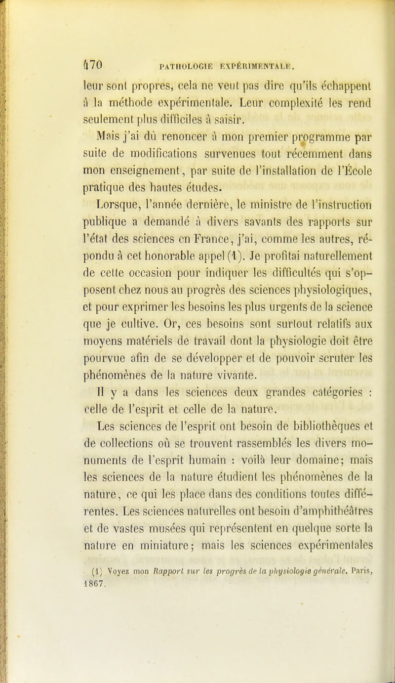leur sont propres, cela ne veut pas dire qu'ils échappent à la méthode expérimentale. Leur complexité les rend seulement plus difficiles à saisir. Mais j'ai dù renoncer à mon premier programme par suite de modifications survenues tout récemment dans mon enseignement, par suite de l'installation de l'École pratique des hautes études. Lorsque, l'année dernière, le ministre de l'instruction publique a demandé à divers savants des rapports sur l'état des sciences en France, j'ai, comme les autres, ré- pondu à cet honorable appel (1). Je profitai naturellement de cette occasion pour indiquer les difficultés qui s'op- posent chez nous au progrès des sciences physiologiques, et pour exprimer les besoins les plus urgents de la science que je cultive. Or, ces besoins sont surlout relatifs aux moyens matériels de travail dont la physiologie doit être pourvue afin de se développer et de pouvoir scruter les phénomènes de la nature vivante. Il y a dans les sciences deux grandes catégories : celle de l'esprit et celle de la nature. Les sciences de l'esprit ont besoin de bibliothèques et de collections où se trouvent rassemblés les divers mo- numents de l'esprit humain : voilà leur domaine; mais les sciences de la nature étudient les phénomènes de la nature, ce qui les place dans des conditions toutes diffé- rentes. Les sciences naturelles ont besoin d'amphithéâtres et de vastes musées qui représentent en quelque sorte la nature en miniature; mais les sciences expérimentales (1) Voyez moo Rapport sur les progrès de la physiologie g('nérale. Paris, 1867.