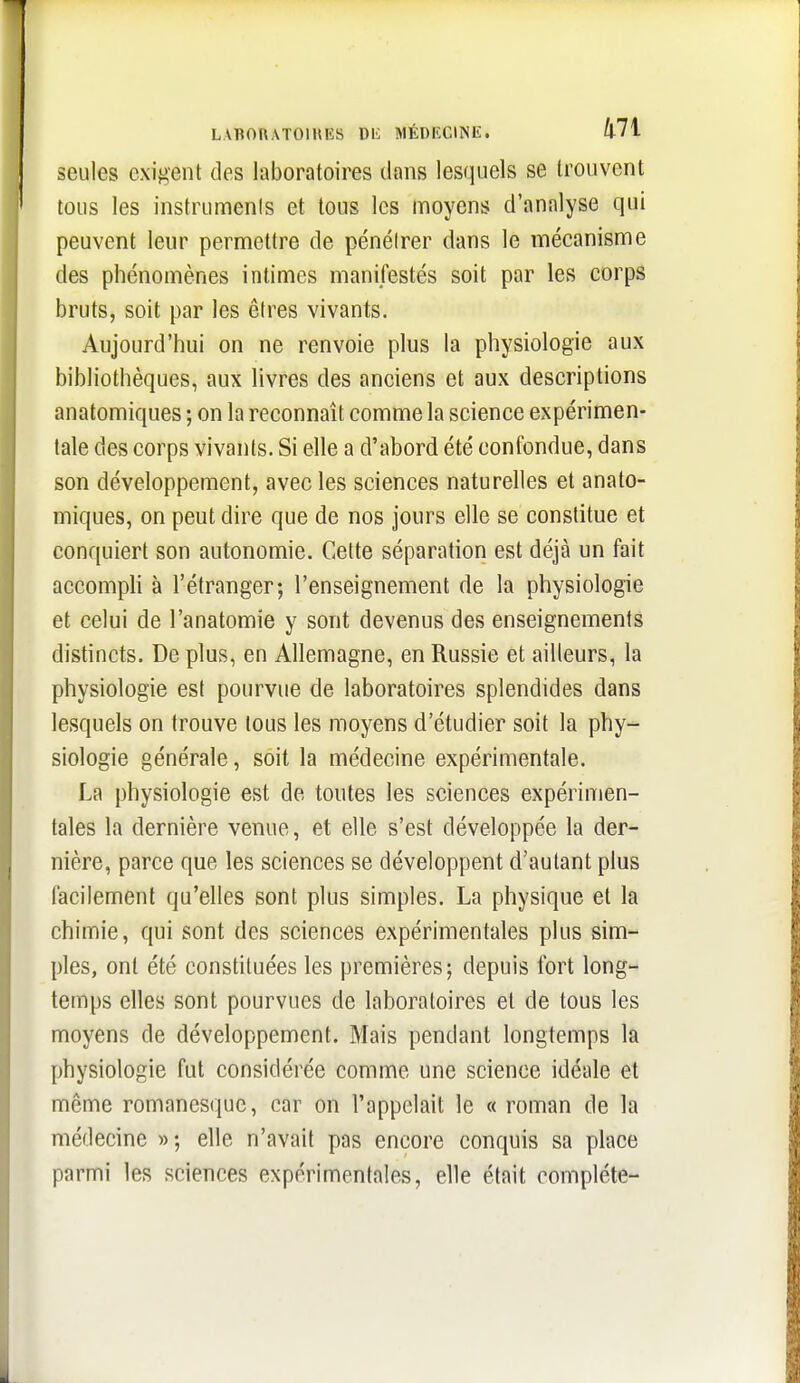 LVBOUATOIHES DIC MÉDECINE. /|-7i seules exijj'ent des laboratoires dans lesquels se trouvent tous les instrumenis et tous les moyens d'analyse qui peuvent leur permettre de pénéirer dans le mécanisme des phénomènes intimes manifestés soit par les corps bruts, soit par les êtres vivants. Aujourd'hui on ne renvoie plus la physiologie aux bibliothèques, aux livres des anciens et aux descriptions anatomiques ; on la reconnaît comme la science expérimen- tale des corps vivants. Si elle a d'abord été confondue, dans son développement, avec les sciences naturelles et anato- miques, on peut dire que de nos jours elle se constitue et conquiert son autonomie. Cette séparation est déjà un fait accomph à l'étranger; l'enseignement de la physiologie et celui de l'anatomie y sont devenus des enseignements distincts. De plus, en Allemagne, en Russie et ailleurs, la physiologie est pourvue de laboratoires splendides dans lesquels on trouve tous les moyens d'étudier soit la phy- siologie générale, soit la médecine expérimentale. La physiologie est de toutes les sciences expérimen- tales la dernière venue, et elle s'est développée la der- nière, parce que les sciences se développent d'autant plus facilement qu'elles sont plus simples. La physique et la chimie, qui sont des sciences expérimentales plus sim- ples, ont été constituées les premières; depuis fort long- temps elles sont pourvues de laboratoires et de tous les moyens de développement. Mais pendant longtemps la physiologie fut considérée comme une science idéale et même romanesque, car on l'appelait le « roman de la médecine »; elle n'avait pas encore conquis sa place parmi les sciences expérimentales, elle était complète-