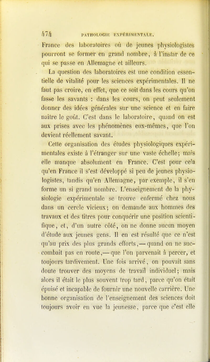 France des laboratoires où de jeunes physiologistes pourront se former en grand nombre, à l'instar de ce qui se passe en Allemagne et ailleurs. La question des laboratoires est une condition essen- tielle de vitalité pour les sciences expérimentales. Il ne faut pas croire, en effet, que ce soit dans les cours qu'on fasse les savants : dans les cours, on peut seulement donner des idées générales sur une science et en faire naître le goût. C'est dans le laboratoire, quand on est aux prises avec les phénomènes eux-mêmes, que l'on devient réellement savant. Cette organisation des études physiologiques expéri- mentales existe à l'étranger sur une vaste échelle; mais elle manque absolument en France. C'est pour cela qu'en France il s'est développé si peu de jeunes physio- logistes, tandis qu'en Allemagne, par exemple, il s'en forme un si grand nombre. L'enseignement de la phy- siologie expérimentale se trouve enfermé chez nous dans un cercle vicieux; on demande aux hommes des travaux et des titres pour conquérir une position scienti- fique, et, d'un autre côté, on ne donne aucun moyen d'étude aux jeunes gens. Il en est résulté que ce n'est qu'au prix des plus grands efforts,— quand on ne suc- combait pas en route,— que l'on parvenait à percer, et toujours tardivement. Une fois arrivé, on pouvait sans doute trouver des moyens de travail individuel; mais alors il était le plus souvent trop tard, parce qu'on était épuisé et incapable de fournir une nouvelle carrière. Une bonne organisation de l'enseignement des sciences doit toujours avoir en vue la jeunesse, parce que c'est elle