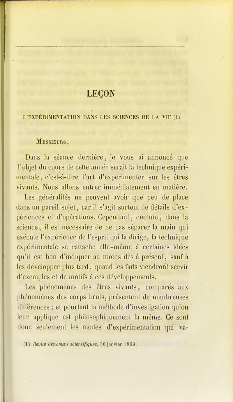 LEÇON L'EXPÉRIMENTATION DANS LES SCIENCES DE LA VIE (1). Messieurs, Dans la séance dernière, je vous ai annoncé que l'objet du cours de celle année serait la technique expéri- mentale, c'est-à-dire l'art d'expérimenter sur les êtres vivants. Nous allons entrer immédiatement en matière. Les généralités ne peuvent avoir que peu de place dans un pareil sujet, car il s'agit surtout de détails d'ex- périences et d'opérations. Cependant, comme, dans la science, il est nécessaire de ne pas séparer la main qui exécute l'expérience de l'esprit qui la dirige, la technique expérimentale se rattache elle-même à certaines idées qu'il est bon d'indiquer au moins dès à présent, sauf à les développer plus tard, quand les faits viendront servir d'exemples et de motifs à ces développements. Les phénomènes des êtres vivants, comparés aux phénomènes des corps bruis, présentent de nombreuses différences ; et pourtant la méthode d'investigation qu'on leur applique est philosophiquement la même. Ce sont donc seulement les modes d'expérimentation qui va- (1) lievue des cours scientifiques, 30 janvier 1869.