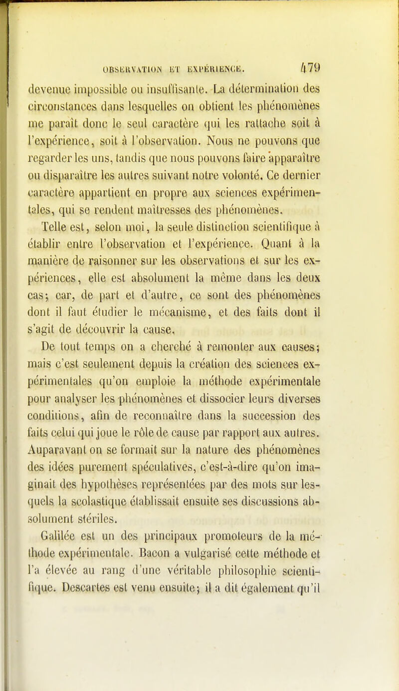 UBSliUV.VTIOiN ET EXPÉHIKNCK. /|79 devenue impossible ou insul'lisanle. La déterminalioii des circonstances dans lesquelles on obtient les phénomènes me paraît donc le seul caractère qui les rattache soit à l'expérience, soit à l'observation. Nous ne pouvons que regarder les uns, tandis que nous pouvons faire apparaître ou disparaître les autres suivant notre volonté. Ce dernier caractère appartient en propre aux sciences expérimen- tales, qui se rendent maîtresses des phénomènes. Telle est, selon moi, la seule distinction scientifique à établir entre l'observation et l'expérience. Quant à la manière de raisonner sur les observations et sur les ex- périences, elle est absolument la même dans les deux cas; car, de part et d'autre, ce sont des phénomènes dont il faut étudier le mécanisme, et des faits dont il s'agit de découvrir la cause. De tout temps on a cherché à remonter aux causes; mais c'est seulement depuis la création des sciences ex- périmentales qu'on emploie la méthode expérimentale pour analyser les phénomènes et dissocier leurs diverses conditions, afin de reconnaître dans la succession des faits celui qui joue le rôle de cause par rapport aux autres. Auparavant on se formait sur la nature des phénomènes des idées purement spéculatives, c'est-à-dire qu'on ima- ginait des hypothèses représentées par des mots sur les- quels la scolastique établissait ensuite ses discussions ab- solument stériles. Galilée est un des principaux promoteurs de la mé- thode expérimentale. Bacon a vulgarisé cette méthode et l'a élevée au rang d'une véritable philosophie scienti- fique. Descartes est venu ensuite; il a dit également qu'il