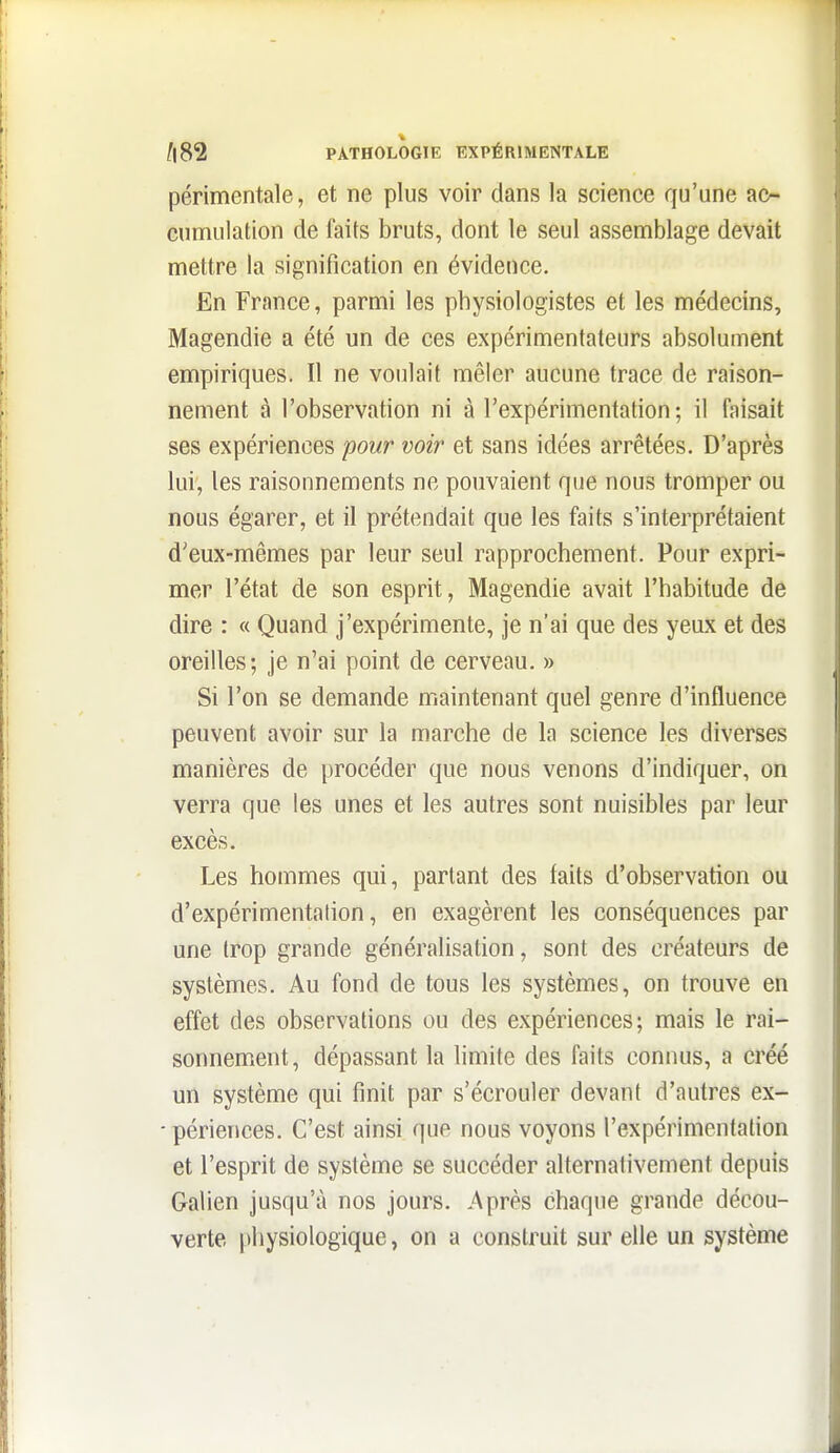 périmentale, et ne plus voir clans la science qu'une ac- cumulation de faits bruts, dont le seul assemblage devait mettre la signification en évidence. En France, parmi les physiologistes et les médecins, Magendie a été un de ces expérimentateurs absolument empiriques. Il ne voulait mêler aucune trace de raison- nement à l'observation ni à l'expérimentation; il faisait ses expériences pour voir et sans idées arrêtées. D'après lui, les raisonnements ne pouvaient que nous tromper ou nous égarer, et il prétendait que les faits s'interprétaient d'eux-mêmes par leur seul rapprochement. Pour expri- mer l'état de son esprit, Magendie avait l'habitude de dire : « Quand j'expérimente, je n'ai que des yeux et des oreilles; je n'ai point de cerveau. » Si l'on se demande maintenant quel genre d'influence peuvent avoir sur la marche de la science les diverses manières de procéder que nous venons d'indiquer, on verra que les unes et les autres sont nuisibles par leur excès. Les hommes qui, partant des faits d'observation ou d'expérimentation, en exagèrent les conséquences par une trop grande généralisation, sont des créateurs de systèmes. Au fond de tous les systèmes, on trouve en effet des observations ou des expériences; mais le rai- sonnement, dépassant la limite des faits connus, a créé un système qui finit par s'écrouler devant d'autres ex- - périences. C'est ainsi que nous voyons l'expérimentation et l'esprit de système se succéder alternativement depuis Galien jusqu'à nos jours. Après chaque grande décou- verte physiologique, on a construit sur elle un système
