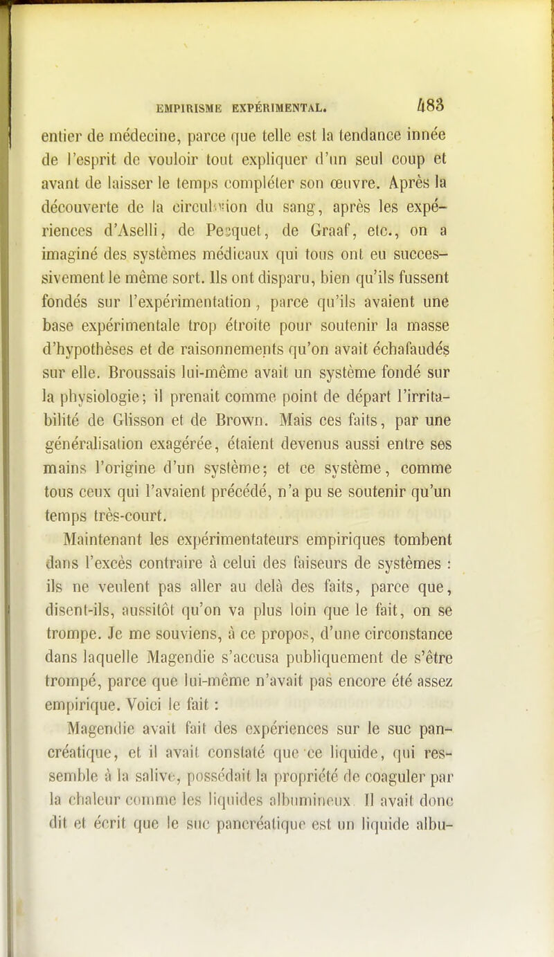 EMPIRISME EXPÉRIMENTAL. /i83 entier de médecine, parce que telle est la tendance innée de l'esprit de vouloir tout expliquer d'un seul coup et avant de laisser le temps (îompléler son œuvre. Après la découverte de la circul'.«ion du sang, après les expé- riences d'Aselli, de Pesquet, de Graaf, etc., on a imaginé des systèmes médicaux qui tous ont eu succes- sivement le même sort. Ils ont disparu, bien qu'ils fussent fondés sur l'expérimentation , parce qu'ils avaient une base expérimentale trop étroite pour soutenir la masse d'hypothèses et de raisonnements qu'on avait échafaudés sur elle. Broussais lui-même avait un système fondé sur la physiologie; il prenait comme point de départ l'irrita- bilité de Ghsson et de Brown. Mais ces faits, par une généralisation exagérée, étaient devenus aussi entre ses mains l'origine d'un système; et ce système, comme tous ceux qui l'avaient précédé, n'a pu se soutenir qu'un temps très-court. Maintenant les expérimentateurs empiriques tombent dans l'excès contraire à celui des faiseurs de systèmes : ils ne veulent pas aller au delà des faits, parce que, disent-ils, aussitôt qu'on va plus loin que le fait, on se trompe. Je me souviens, à ce propos, d'une circonstance dans laquelle Magendie s'accusa publiquement de s'être trompé, parce que lui-même n'avait pas encore été assez empirique. Voici le fait : Magendie avait fait des expériences sur le suc pan- créatique, et il avait constaté que ce liquide, qui res- semble à la salive, possédait la propriété de coaguler par la chaleur comme les liquides albumineux II avait donc dit et écrit que le suc pancréatique est un liquide albu-