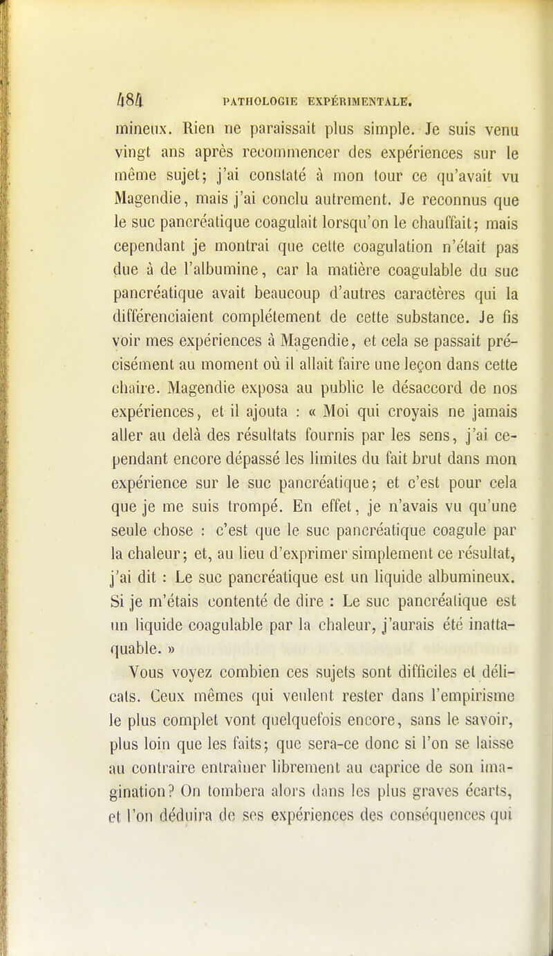 milieux. Rien ne paraissait plus simple. Je suis venu vingt ans après recommencer des expériences sur le même sujet; j'ai constaté à mon tour ce qu'avait vu Magendie, mais j'ai conclu autrement. Je reconnus que le suc pancréatique coagulait lorsqu'on le chauffait; mais cependant je montrai que cette coagulation n'était pas due à de l'albumine, car la matière coagulable du suc pancréatique avait beaucoup d'autres caractères qui la différenciaient complètement de cette substance. Je fis voir mes expériences à Magendie, et cela se passait pré- cisément au moment où il allait faire une leçon dans cette chaire. Magendie exposa au pubhc le désaccord de nos expériences, et il ajouta : « Moi qui croyais ne jamais aller au delà des résultats fournis par les sens, j'ai ce- pendant encore dépassé les limites du fait brut dans mon expérience sur le suc pancréatique; et c'est pour cela que je me suis trompé. En effet, je n'avais vu qu'une seule chose : c'est que le suc pancréatique coagule par la chaleur ; et, au lieu d'exprimer simplement ce résultat, j'ai dit : Le suc pancréatique est un liquide albumineux. Si je m'étais contenté de dire : Le suc pancréatique est un liquide coagulable par la chaleur, j'aurais été inatta- quable. » Vous voyez combien ces sujets sont difficiles et déli- cats. Ceux mêmes qui veulent rester dans l'empirisme le plus complet vont quelquefois encore, sans le savoir, plus loin que les faits; que sera-ce donc si l'on se laisse au contraire entraîner librement au caprice de son ima- gination? On tombera alors dans les plus graves écarts, et Ton déduira do ses expériences des conséquences qui