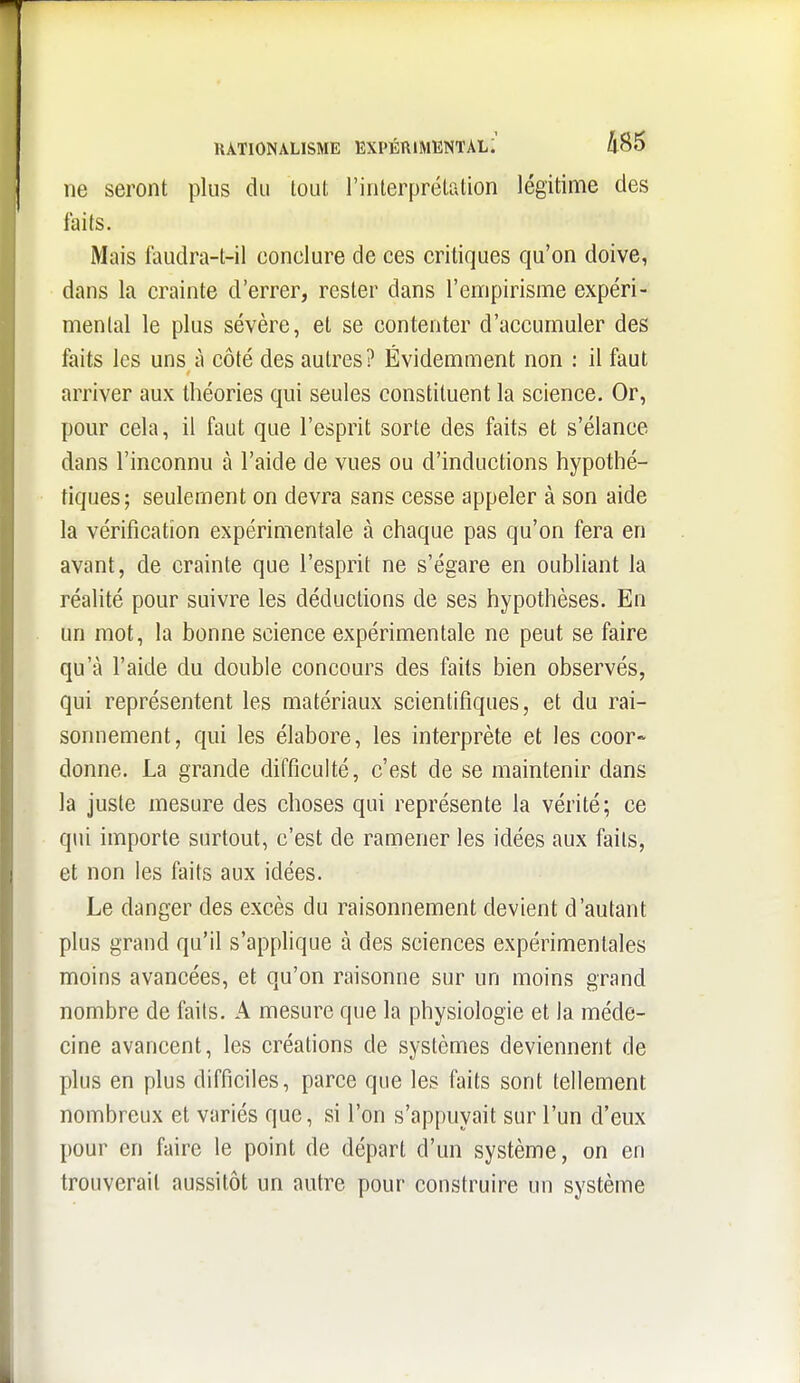 ne seront plus du tout l'interprélalion légitime des faits. Mais faudra-t-il conclure de ces critiques qu'on doive, dans la crainte d'errer, rester dans l'empirisme expéri- mental le plus sévère, et se contenter d'accumuler des faits les uns à côté des autres? Évidemment non : il faut arriver aux théories qui seules constituent la science. Or, pour cela, il faut que l'esprit sorte des faits et s'élance dans l'inconnu à l'aide de vues ou d'inductions hypothé- tiques; seulement on devra sans cesse appeler à son aide la vérification expérimentale à chaque pas qu'on fera en avant, de crainte que l'esprit ne s'égare en oubliant la réalité pour suivre les déductions de ses hypothèses. En un mot, la bonne science expérimentale ne peut se faire qu'à l'aide du double concours des faits bien observés, qui représentent les matériaux scientifiques, et du rai- sonnement, qui les élabore, les interprète et les coor- donne. La grande difficulté, c'est de se maintenir dans la juste mesure des choses qui représente la vérité; ce qui importe surtout, c'est de ramener les idées aux faits, et non les faits aux idées. Le danger des excès du raisonnement devient d'autant plus grand qu'il s'applique à des sciences expérimentales moins avancées, et qu'on raisonne sur un moins grand nombre de faits. A mesure que la physiologie et la méde- cine avancent, les créations de systèmes deviennent de plus en plus difficiles, parce que les faits sont tellement nombreux et variés que, si l'on s'appuyait sur l'un d'eux pour en faire le point de départ d'un système, on en trouverait aussitôt un autre pour construire un système