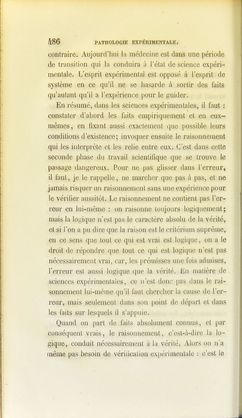 contraire. Aujourd'hui l;i médecine est dans une période de transition qui la conduira à l'étal de science expéri- mentale. L'esprit expérimental est opposé à l'esprit de système en ce qu'il ne se hasarde à sortir des faits qu'autant qu'il a l'expérience pour le guider. En résumé, dans les sciences expérimentales, il faut : constater d'abord les faits empiriquement et en eux- mêmes, en fixant aussi exactement que possible leurs conditions d'existence; invoquer ensuite le raisonnement qui les interprète et les relie entre eux. C'est dans cette seconde phase du travail scientifique que se trouve le passage dangereux. Pour ne pas glisser dans l'erreur, il faut, je le rappelle, ne marcher que pas à pas, et ne jamais risquer un raisonnement sans une expérience pour le vérifier aussitôt. Le raisonnement ne contient pas l'er- reur en lui-même : on raisonne toujours logiquement; mais la logique n'est pas le caractère absolu de la vérité, et si l'on a pu dire que la raison est le critérium suprême, en ce sens que loul ce qui est vrai est logique, on a le droit de répondre que tout ce qui est logique n'est pas nécessairement vrai, car, les prémisses une fois admises, l'erreur est aussi logique que la vérité. En matière de sciences expérimentales, ce n'est donc pas dans le rai- sonnement lui-même qu'il faut chercher la cause de l'er- reur, mais seulement dans son point de départ et dans les faits sur lesquels il s'appuie. Quand on part de faits absolument connus, et par conséquent vrais, le raisonnement, c'est-à-dire la lo- gique, conduit nécessairement à la vérité. Alors on n'a même pas besoin de vériiication expérimentale : c'est le