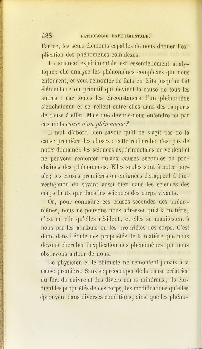 l'autre, les seuls élémcnis capables de nous donner l'ex- plication des phénomènes complexes. La science' expérimentale est essentielleuient analy- tique; elle analyse les phénomènes complexes qui nous entourent, et veut remonter de faits en faits jusqu'au fait élémentaire ou primitif qui devient la cause de tous les autres : car toutes les circonstances d'un phénomène s'enchaînent et se relient entre elles dans des rapports de cause à effet. Mais que devons-nous entendre ici par ces mots cause d'un phénomène ? Il faut d'abord bien savoir qu'il ne s'agit pas de la cause première des choses : celte recherche n'est pas de notre domaine; les sciences expérimentales ne veulent et ne peuvent remonter qu'aux causes secondes ou pro- chaines des phénomènes. Elles seules sont à notre por- tée; les causes premières ou éloignées échappent à l'in- vestigation du savant aussi bien dans les sciences des corps bruts que dans les sciences des corps vivants. Or, pour connaître ces causes secondes des phéno- mènes, nous ne pouvons nous adresser qu'à la matière; c'est en elle qu'elles résident, et elles se manifestent à nous par les attributs ou les propriétés des corps. C'est donc dans l'étude des propriétés de la matière que nous devons chercher l'explication des phénomènes que nous observons autour de nous. Le physicien et le chimiste ne remontent jamais à la cause première. Sans se préoccuper de la cause créatrice du fer, du cuivre et des divers corps minéraux, ils étu- dient les propriétés de ces corps, les modifications qu'elles éprouvent dans diverses conditions, ainsi que les phéno-