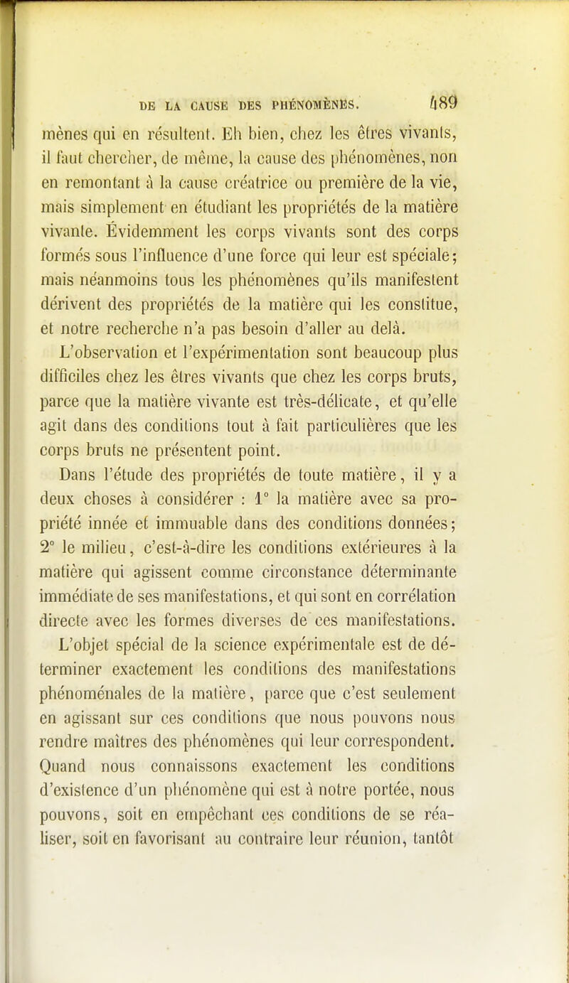 DE LA CAUSE DES PHÉNOMÈNES. mènes qui en résultent. Eh bien, chez les êtres vivants, il faut chercher, de même, la cause des phéuomènes, non en remontant à la cause créatrice ou première de la vie, mais simplement en étudiant les propriétés de la matière vivante. Évidemment les corps vivants sont des corps formés sous l'influence d'une force qui leur est spéciale; mais néanmoins tous les phénomènes qu'ils manifestent dérivent des propriétés de la matière qui les constitue, et notre recherche n'a pas besoin d'aller au delà. L'observation et l'expérimentation sont beaucoup plus difficiles chez les êtres vivants que chez les corps bruts, parce que la matière vivante est très-délicate, et qu'elle agit dans des conditions tout à fait particulières que les corps bruts ne présentent point. Dans l'étude des propriétés de toute matière, il y a deux choses à considérer : 1° la matière avec sa pro- priété innée et immuable dans des conditions données ; 2° le milieu, c'est-à-dire les conditions extérieures à la matière qui agissent comme circonstance déterminante immédiate de ses manifestations, et qui sont en corrélation directe avec les formes diverses de ces manifestations. L'objet spécial de la science expérimentale est de dé- terminer exactement les conditions des manifestations phénoménales de la matière, parce que c'est seulement en agissant sur ces conditions que nous pouvons nous rendre maîtres des phénomènes qui leur correspondent. Quand nous connaissons exactement les conditions d'existence d'un phénomène qui est à notre portée, nous pouvons, soit en empêchant ces conditions de se réa- liser, soit en favorisant au contraire leur réunion, tantôt