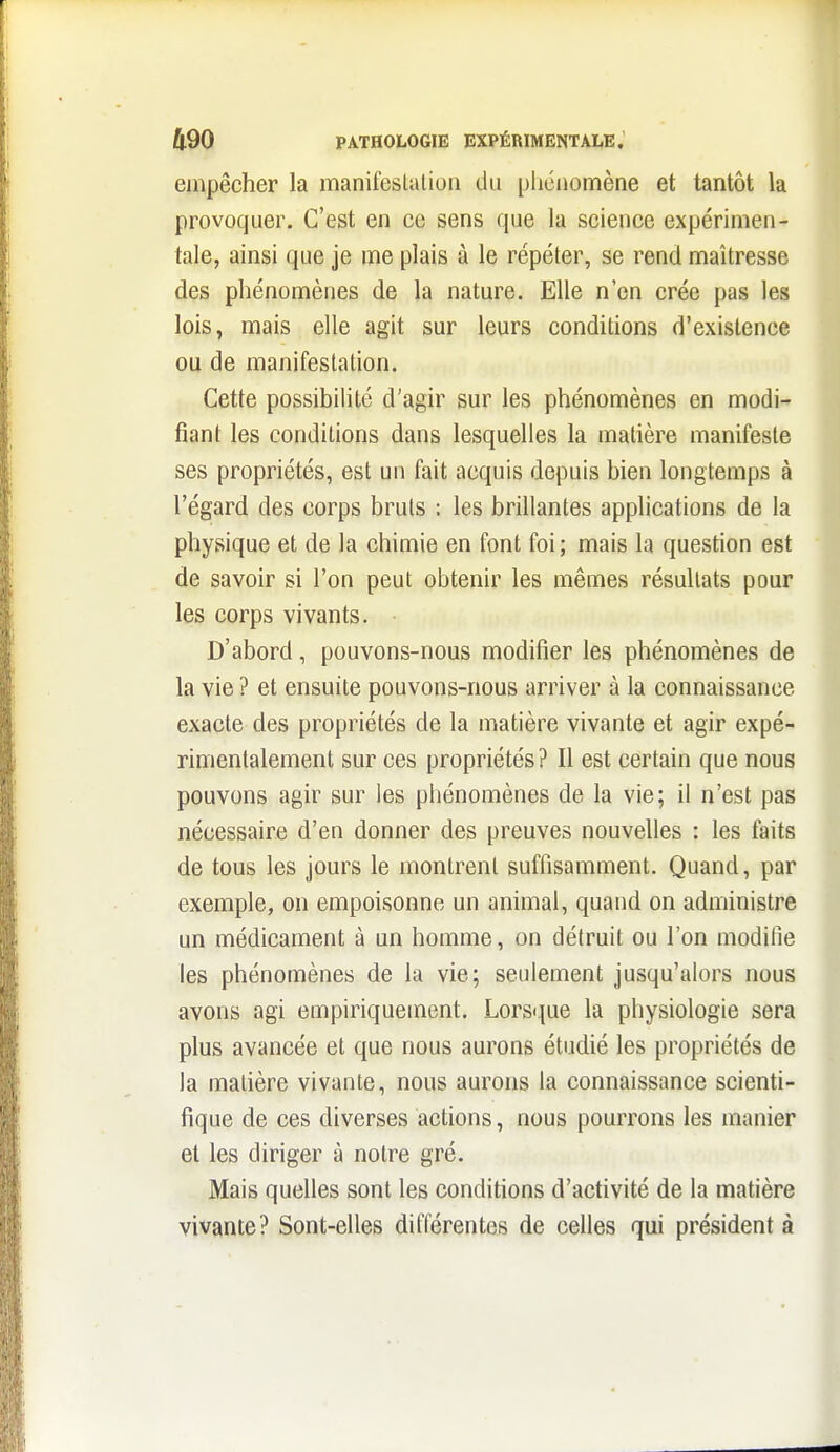 empêcher la manifeslaliuii du pliciiomène et tantôt la provoquer. C'est en ce sens que la science expérimen- tale, ainsi que je me plais à le répéter, se rend maîtresse des phénomènes de la nature. Elle n'en crée pas les lois, mais elle agit sur leurs conditions d'existence ou de manifestation. Cette possibilité d'agir sur les phénomènes en modi- fiant les conditions dans lesquelles la matière manifeste ses propriétés, est un fait acquis depuis bien longtemps à l'égard des corps bruts : les brillantes applications de la physique et de la chimie en font foi; mais la question est de savoir si l'on peut obtenir les mêmes résultats pour les corps vivants. • D'abord, pouvons-nous modifier les phénomènes de la vie ? et ensuite pouvons-nous arriver à la connaissance exacte des propriétés de la matière vivante et agir expé- rimentalement sur ces propriétés? Il est certain que nous pouvons agir sur les phénomènes de la vie; il n'est pas nécessaire d'en donner des preuves nouvelles : les faits de tous les jours le montrent suffisamment. Quand, par exemple, on empoisonne un animal, quand on administre un médicament à un homme, on détruit ou l'on modifie les phénomènes de la vie; seulement jusqu'alors nous avons agi empiriquement. Lorsque la physiologie sera plus avancée et que nous aurons étudié les propriétés de la matière vivante, nous aurons la connaissance scienti- fique de ces diverses actions, nous pourrons les manier et les diriger à notre gré. Mais quelles sont les conditions d'activité de la matière vivante? Sont-elles différentes de celles qui président à