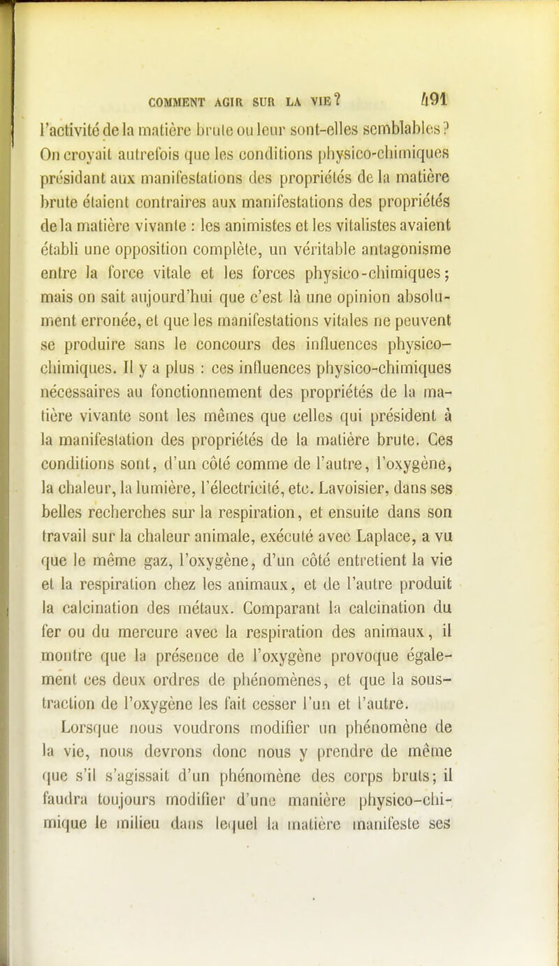 COMMENT AGIR SUR LA VIE? ft91 l'activité de la matière brute ou leur sont-elles semblables ? On croyait autrefois que les conditions physico-cbimiques présidant aux manifestations des propriétés de la matière brute étaient contraires aux manifestations des propriétés delà matière vivante : les animistes et les vitalistes avaient établi une opposition complète, un véritable antagonisme entre la force vitale et les forces physico-chimiques ; mais on sait aujourd'hui que c'est là une opinion absolu- ment erronée, et que les manifestations vitales ne peuvent se produire sans le concours des influences physico- ciiimiques. Il y a plus : ces influences physico-chimiques nécessaires au fonctionnement des propriétés de la ma- tière vivante sont les mêmes que celles qui président à la manifestation des propriétés de la matière brute. Ces conditions sont, d'un côté comme de l'autre, l'oxygène, la chaleur, la lumière, l'électricilé, etc. Lavoisier, dans ses belles recherches sur la respiration, et ensuite dans son travail sur la chaleur animale, exécuté avec Laplace, a vu que le même gaz, l'oxygène, d'un côté entretient la vie et la respiration chez les animaux, et de l'autre produit la calcination des métaux. Comparant la calcination du fer ou du mercure avec la respiration des animaux, il montre que la présence de l'oxygène provoque égale- ment ces deux ordres de piiénomènes, et que la sous- traction de l'oxygène les fait cesser l'un et l'autre. Lorsque nous voudrons modifier un phénomène de la vie, nous devrons donc nous y prendre de même que s'il s'agissait d'un phénomène des corps bruts; il faudra toujours modifier d'une manière physico-chi- mique le milieu dans lequel la matière manifeste ses
