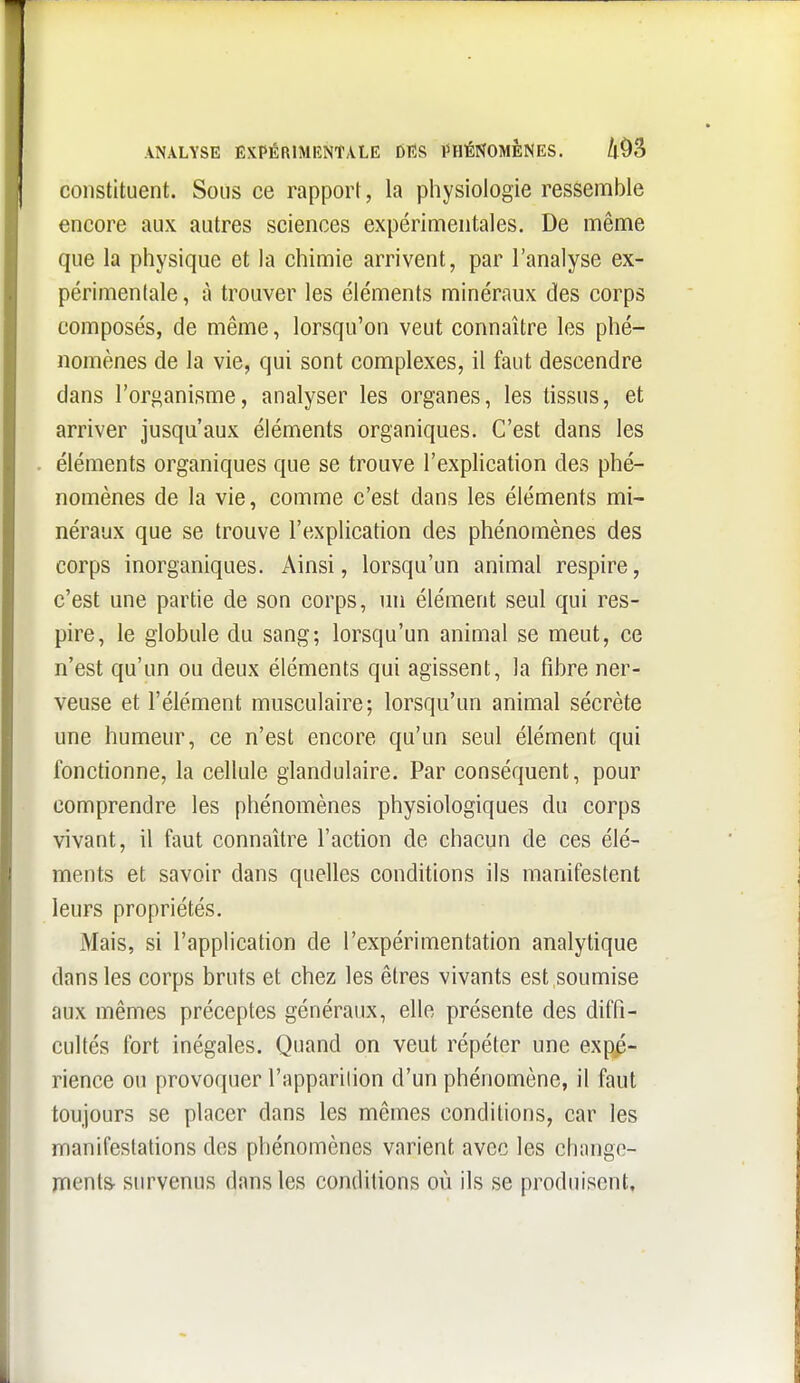 ANALYSE EXPÉRIMENTALE DIÎS iniÉNOMENES. k^^ constituent. Soiis ce rapport, la physiologie ressemble encore aux autres sciences expérimentales. De même que la physique et la chimie arrivent, par l'analyse ex- périmentale, à trouver les éléments minéraux des corps composés, de même, lorsqu'on veut connaître les phé- nomènes de la vie, qui sont complexes, il faut descendre dans l'organisme, analyser les organes, les tissus, et arriver jusqu'aux éléments organiques. C'est dans les éléments organiques que se trouve l'explication des phé- nomènes de la vie, comme c'est dans les éléments mi- néraux que se trouve l'explication des phénomènes des corps inorganiques. Ainsi, lorsqu'un animal respire, c'est une partie de son corps, nn élément seul qui res- pire, le globule du sang; lorsqu'un animal se meut, ce n'est qu'un ou deux éléments qui agissent, la fibre ner- veuse et l'élément musculaire; lorsqu'un animal sécrète une humeur, ce n'est encore qu'un seul élément qui fonctionne, la cellule glandulaire. Par conséquent, pour comprendre les phénomènes physiologiques du corps vivant, il faut connaître l'action de chacun de ces élé- ments et savoir dans quelles conditions ils manifestent leurs propriétés. Mais, si l'application de l'expérimentation analytique dans les corps bruts et chez les êtres vivants est soumise aux mêmes préceptes généraux, elle présente des diffi- cultés fort inégales. Quand on veut répéter une expé- rience ou provoquer l'apparilion d'un phénomène, il faut toujours se placer dans les mêmes conditions, car les manifestations des phénomènes varient avec les change- ments- survenus dans les conditions où ils se produisent.