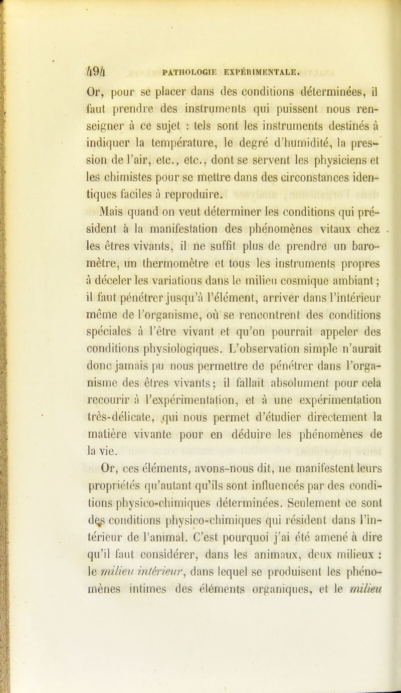 Or, pour se placer dans des conditions déterminées, il faut prendre des instruments qui puissent nous ren- seigner à ce sujet : tels sont les instruments destinés à indiquer la température, le degré d'humidité, la pres- sion de l'air, etc., etc., dont se servent les physiciens et les chimistes pour se mettre dans des circonstances iden- tiques faciles à reproduire. Mais quand on veut déterminer les conditions qui pré- sident à la manifestation des phénomènes vitaux chez . les êtres vivants, il ne suffit plus de prendre un baro- mètre, un thermomètre et tous les instruments propres à déceler les variations dans le milieu cosmique ambiant ; il faut pénétrer jusqu'à l'élément, arriver dans l'intérieur même de l'organisme, où se rencontrent des conditions spéciales à l'être vivant et qu'on pourrait appeler des conditions physiologiques. L'observation simple n'aurait donc jamais pu nous permettre de pénétrer dans l'orga- nisme des êtres vivants ; il fallait absolument pour cela recourir à l'expérimentation, et à une expérimentation très-délicate, qui nous permet d'étudier directement la matière vivante pour en déduire les phénomènes de la vie. Or, ces éléments, avons-nous dit, ne manifestent leurs propriétés qu'autant qu'ils sont influencés par des condi- tions physico-chimiques déterminées. Seulement ce sont d^ conditions physico-chimiques qui résident dans l'in- térieur de l'animal. C'est pourquoi j'ai été amené à dire qu'il faut considérer, dans les animaux, deux milieux : le milieu intérieur^ dans lequel se produisent les phéno- mènes intimes des éléments organiques, et le milieu
