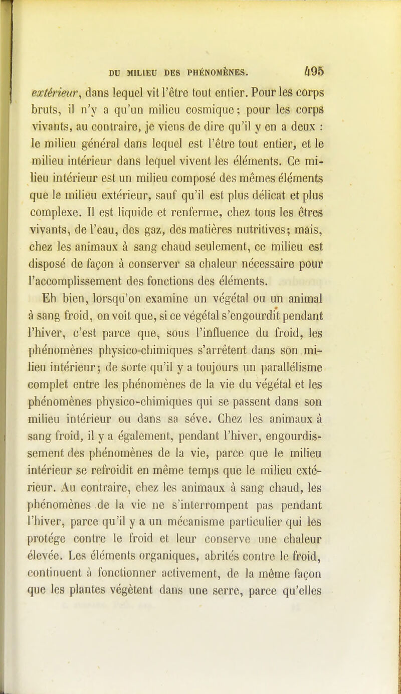 extérieur^ dans lequel vit l'être tout entier. Pour les corps bruts, il n'y a qu'un milieu cosmique; pour les corps vivants, au contraire, je viens de dire qu'il y en a deux : le milieu général dans lequel est l'être tout entier, et le milieu intérieur dans lequel vivent les éléments. Ce mi- lieu intérieur est un milieu composé des mêmes éléments que le milieu extérieur, sauf qu'il est plus délicat et plus complexe. Il est liquide et renferme, chez tous les êtres vivants, de l'eau, des gaz, des matières nutritives; mais, chez les animaux à sang chaud seulement, ce milieu est disposé de façon à conserver sa chaleur nécessaire pour l'accomplissement des fonctions des éléments. Eh bien, lorsqu'on examine un végétal ou un animal à sang froid, on voit que, si ce végétal s'engourdit pendant l'hiver, c'est parce que, sous l'influence du froid, les phénomènes physico-chimiques s'arrêtent dans son mi- lieu intérieur; de sorte qu'il y a toujours un parallélisme complet entre les phénomènes de la vie du végétal et les phénomènes physico-chimiques qui se passent dans son milieu intérieur ou dans sa séve. Chez les animaux à sang froid, il y a également, pendant l'hiver, engourdis- sement des phénomènes de la vie, parce que le milieu intérieur se refroidit en même temps que le milieu exté- rieur. Au contraire, chez les animaux à sang chaud, les phénomènes de la vie ne s'interrompent pas pendant l'hiver, parce qu'il y a un mécanisme particulier qui les protège contre le froid et leur conserve une chaleur élevée. Les éléments organiques, abrités contre le froid, continuent à fonctionner activement, de la môme façon que les plantes végètent dans une serre, parce qu'elles