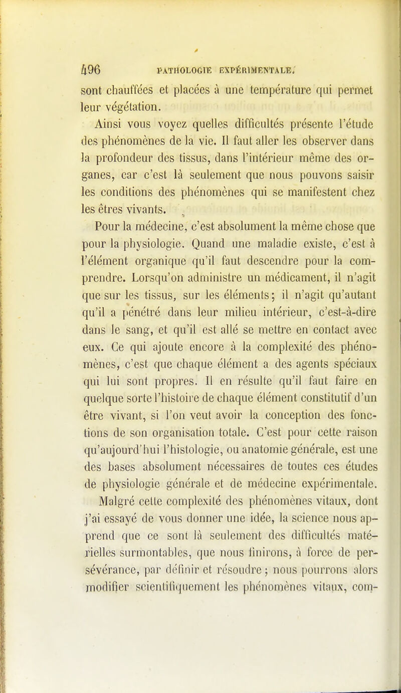 sont chauffées et placées à une température qui permet leur végétation. Ainsi vous voyez quelles difficultés présente l'étude des phénomènes de la vie. Il faut aller les observer dans la profondeur des tissus, dans l'intérieur même des or- ganes, car c'est là seulement que nous pouvons saisir les conditions des phénomènes qui se manifestent chez les êtres vivants. Pour la médecine, c'est absolument la même chose que pour la physiologie. Quand une maladie existe, c'est à l'élément organique qu'il faut descendre pour la com- prendre. Lorsqu'on administre un médicament, il n'agit que sur les tissus, sur les éléments; il n'agit qu'autant qu'il a pénétré dans leur milieu intérieur, c'est-à-dire dans le sang, et qu'il est allé se mettre en contact avec eux. Ce qui ajoute encore à la complexité des phéno- mènes, c'est que chaque élément a des agents spéciaux qui lui sont propres. 11 en résulte qu'il faut faire en quelque sorte l'histoire de chaque élément constitutif d'un être vivant, si l'on veut avoir la conception des fonc- tions de son organisation totale. C'est pour cette raison qu'aujourd'hui l'histologie, ou anatomie générale, est une des bases absolument nécessaires de toutes ces éludes de physiologie générale et de médecine expérimentale. Malgré celle complexité des phénomènes vitaux, dont j'ai essayé de vous donner une idée, la science nous ap- prend que ce sont là seulement des difficultés maté- rielles surmontables, que nous iinirons, à force de per- sévérance, par définir cl résoudre ; nous pourrons alors modifier scienlilitjuement les phénomènes vitaux, com-