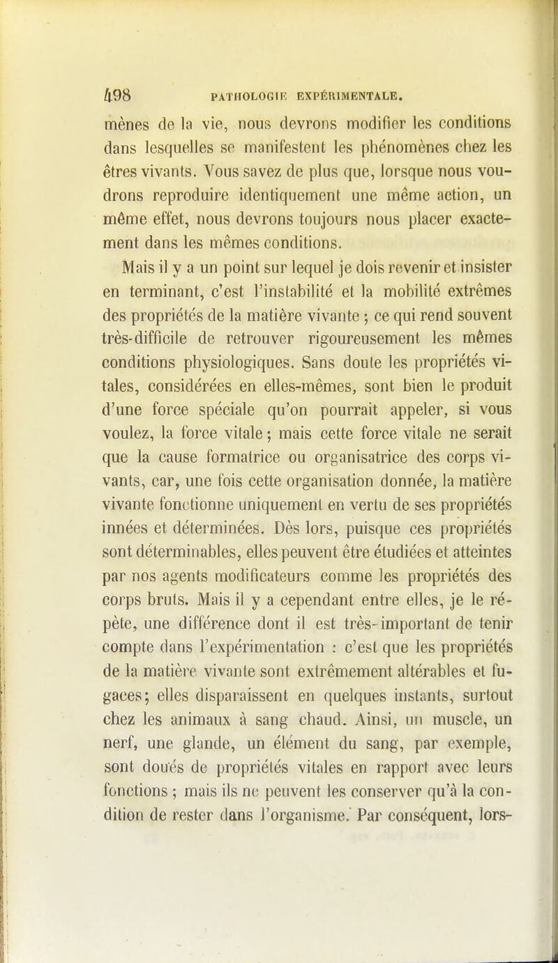 I 498 PATHOLOGIF, EXPÉRIMENTALE. mènes de la vie, nous devrons modifier les conditions dans lesquelles se manifestent les phénomènes chez les êtres vivants. A^ous savez de plus que, lorsque nous vou- drons reproduire identiquement une même action, un même effet, nous devrons toujours nous placer exacte- ment dans les mêmes conditions. Mais il y a un point sur lequel je dois revenir et insister en terminant, c'est l'instabilité et la mobilité extrêmes des propriétés de la matière vivante ; ce qui rend souvent très-difficile de retrouver rigoureusement les mêmes conditions physiologiques. Sans doule les propriétés vi- tales, considérées en elles-mêmes, sont bien le produit d'une force spéciale qu'on pourrait appeler, si vous voulez, la force vitale ; mais cette force vitale ne serait que la cause formatrice ou organisatrice des corps vi- vants, car, une fois cette organisation donnée, la matière vivante fonctionne uniquement en vertu de ses propriétés innées et déterminées. Dès lors, puisque ces propriétés sontdéterminables, elles peuvent être étudiées et atteintes par nos agents modificateurs comme les propriétés des corps bruts. Mais il y a cependant entre elles, je le ré- pète, une différence dont il est très-important de tenir compte dans l'expérimentation : c'est que les propriétés de la matière vivante sont extrêmement altérables el fu- gaces; elles disparaissent en quelques instants, surtout chez les animaux à sang chaud. Ainsi, un muscle, un nerf, une glande, un élément du sang, par exemple, sont doués de propriétés vitales en rapport avec leurs fonctions ; mais ils ne peuvent les conserver qu'à la con- dition de rester dans l'organisme. Par conséquent, lors-