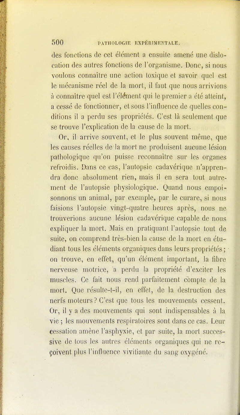 des fonctions de cet élément a ensuite amené une dislo- cation des autres fonctions de l'organisme. Donc, si nous voulons connaître une action toxique et savoir quel est le mécanisme réel de la mort, il faut que nous arrivions à connaître quel est l'élément qui le premier a été atteint, a cessé de fonctionner, et sous l'influence de quelles con- ditions il a perdu ses propriétés. C'est là seulement que se trouve l'explication de la cause de la mort. Or, il arrive souvent, et le plus souvent même, que les causes réelles de la mort ne produisent aucune lésion pathologique qu'on puisse reconnaître sur les organes refroidis. Dans ce cas, l'autopsie cadavérique n'appren- dra donc absolument rien, mais il en sera tout autre- ment de l'autopsie physiologique. Quand nous empoi- sonnons un animal, par exemple, par le curare, si nous faisions l'autopsie vingt-quatre heures après, nous ne trouverions aucune lésion cadavérique capable de nous expliquer la mort. Mais en pratiquant l'autopsie tout de suite, on comprend très-bien la cause de la mort en étu- diant tous les éléments organiques dans leurs propriétés; • on trouve, en effet, qu'un élément important, la libre nerveuse motrice, a perdu la propriété d'exciter les muscles. Ce fait nous rend parfaitement compte de la mort. Que résulte-t-il, en effet, de la destruction des nerfs moteurs ? C'est que tous les mouvements cessent. Or, il y a des mouvements qui sont indispensables à la vie ; les mouvements respiratoires sont dans ce cas. Leur cessation amène l'asphyxie, et par suite, la mort succes- sive de tous les autres éléments organiques qui ne re- çoivent plus l'intluence viviliante du sang oxygéné.