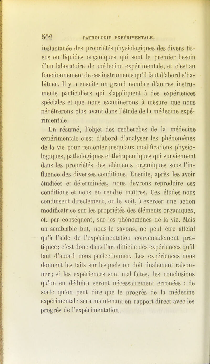 instantanée des propriétés physiologiques des divers tis- sus ou liquides organiques qui sont le premier besoin d'un laboratoire de médecine expérimentale, et c'est au fonctionnement de ces instruments qu'il faut d'abord s'ha- bituer. Tl y a ensuite un grand nombre d'autres instru- ments particuliers qui s'appliquent à des expériences spéciales et que nous examinerons à mesure que nous pénétrerons plus avant dans l'étude de la médecine expé- rimentale. En résumé, l'objet des recherches de la médecine expérimentale c'est d'abord d'analyser les phénomènes de la vie pour remonter jusqu'aux modifications physio- logiques, pathologiques et thérapeutiques qui surviennent dans les propriétés des éléments organiques sous l'in- fluence des diverses conditions. Ensuite, après les avoir étudiées et déterminées, nous devrons reproduire ces conditions et nous en rendre maîtres. Ces études nous conduisent directement, on le voit, à exercer une action modificatrice sur les propriétés des éléments organiques, et, par conséquent, sur les phénomènes de la vie. Mais un semblable but, nous le savons, ne peut être atteint qu'à l'aide de l'expérimentation convenablement pra- tiquée; c'est donc dans l'art difficile des expériences qu'il faut d'abord nous perfectionner. Les expériences nous donnent les faits sur lesquels on doit finalement raison- ner ; si les expériences sont mal faites, les conclusions qu'on en déduira seront nécessairement erronées ; de sorte qu'on peut dire que le progrès de la médecine expérimentale sera maintenant en rapport direct avec les progrès de l'expérimentation.