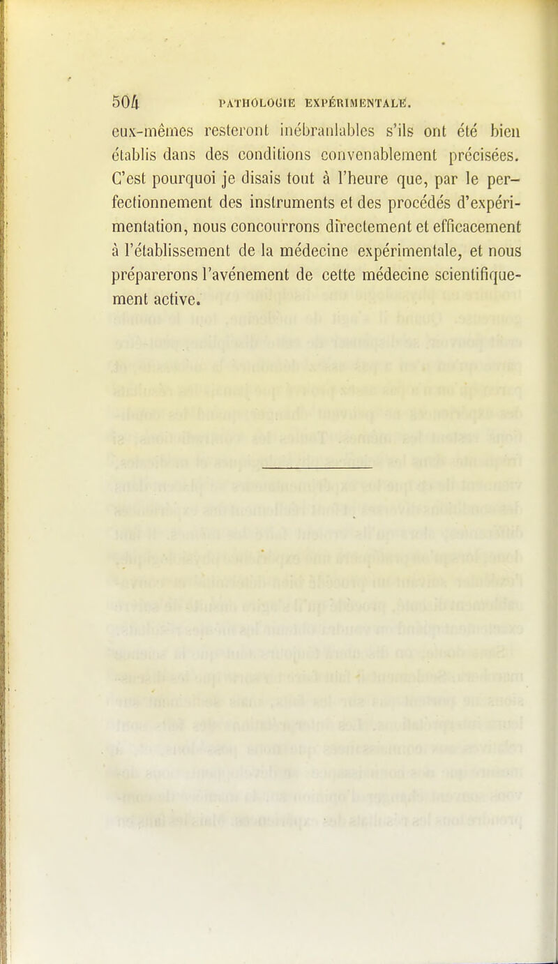 eux-mêmes resteront inébranlables s'ils ont été bien établis dans des conditions convenablement précisées. C'est pourquoi je disais tout à l'heure que, par le per- fectionnement des instruments et des procédés d'expéri- mentation, nous concourrons directement et efficacement à l'établissement de la médecine expérimentale, et nous préparerons l'avènement de cette médecine scientifique- ment active.