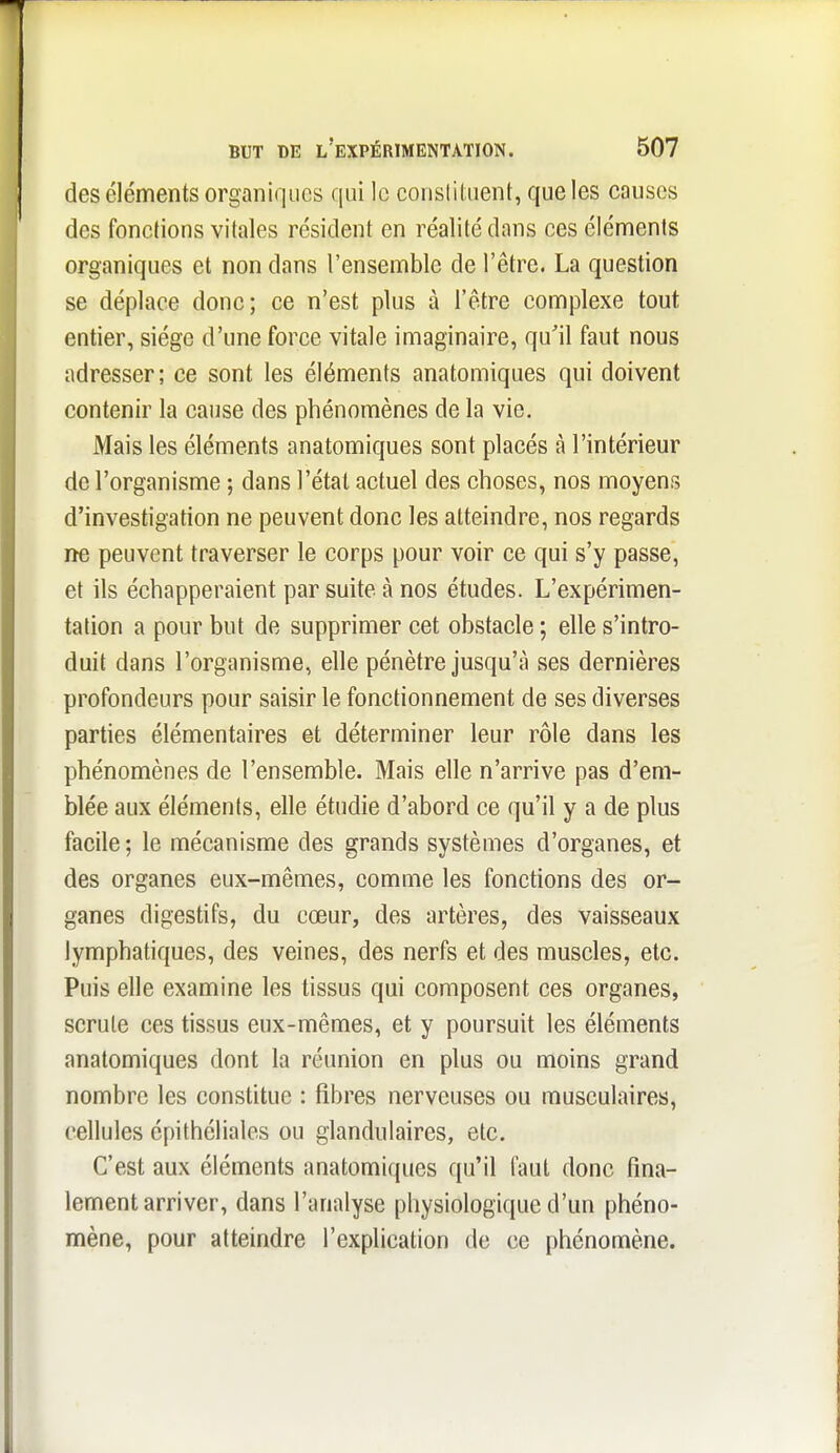 des éléments organiques qui le consliluent, que les couses des fonctions vitales résident en réalité dans ces éléments organiques et non dans l'ensemble de l'être. La question se déplace donc; ce n'est plus à l'être complexe tout entier, siège d'une force vitale imaginaire, qu'il faut nous adresser; ce sont les éléments anatomiques qui doivent contenir la cause des phénomènes de la vie. Mais les éléments anatomiques sont placés à l'intérieur de l'organisme ; dans l'état actuel des choses, nos moyens d'investigation ne peuvent donc les atteindre, nos regards ne peuvent traverser le corps pour voir ce qui s'y passe, et ils échapperaient par suite à nos études. L'expérimen- tation a pour but de supprimer cet obstacle ; elle s'intro- duit dans l'organisme, elle pénètre jusqu'à ses dernières profondeurs pour saisir le fonctionnement de ses diverses parties élémentaires et déterminer leur rôle dans les phénomènes de l'ensemble. Mais elle n'arrive pas d'em- blée aux éléments, elle étudie d'abord ce qu'il y a de plus facile; le mécanisme des grands systèmes d'organes, et des organes eux-mêmes, comme les fonctions des or- ganes digestifs, du cœur, des artères, des vaisseaux lymphatiques, des veines, des nerfs et des muscles, etc. Puis elle examine les tissus qui composent ces organes, scrute ces tissus eux-mêmes, et y poursuit les éléments anatomiques dont la réunion en plus ou moins grand nombre les constitue : fibres nerveuses ou musculaires, cellules épithéliales ou glandulaires, etc. C'est aux éléments anatomiques qu'il faut donc fina- lement arriver, dans l'analyse physiologique d'un phéno- mène, pour atteindre l'explication de ce phénomène.