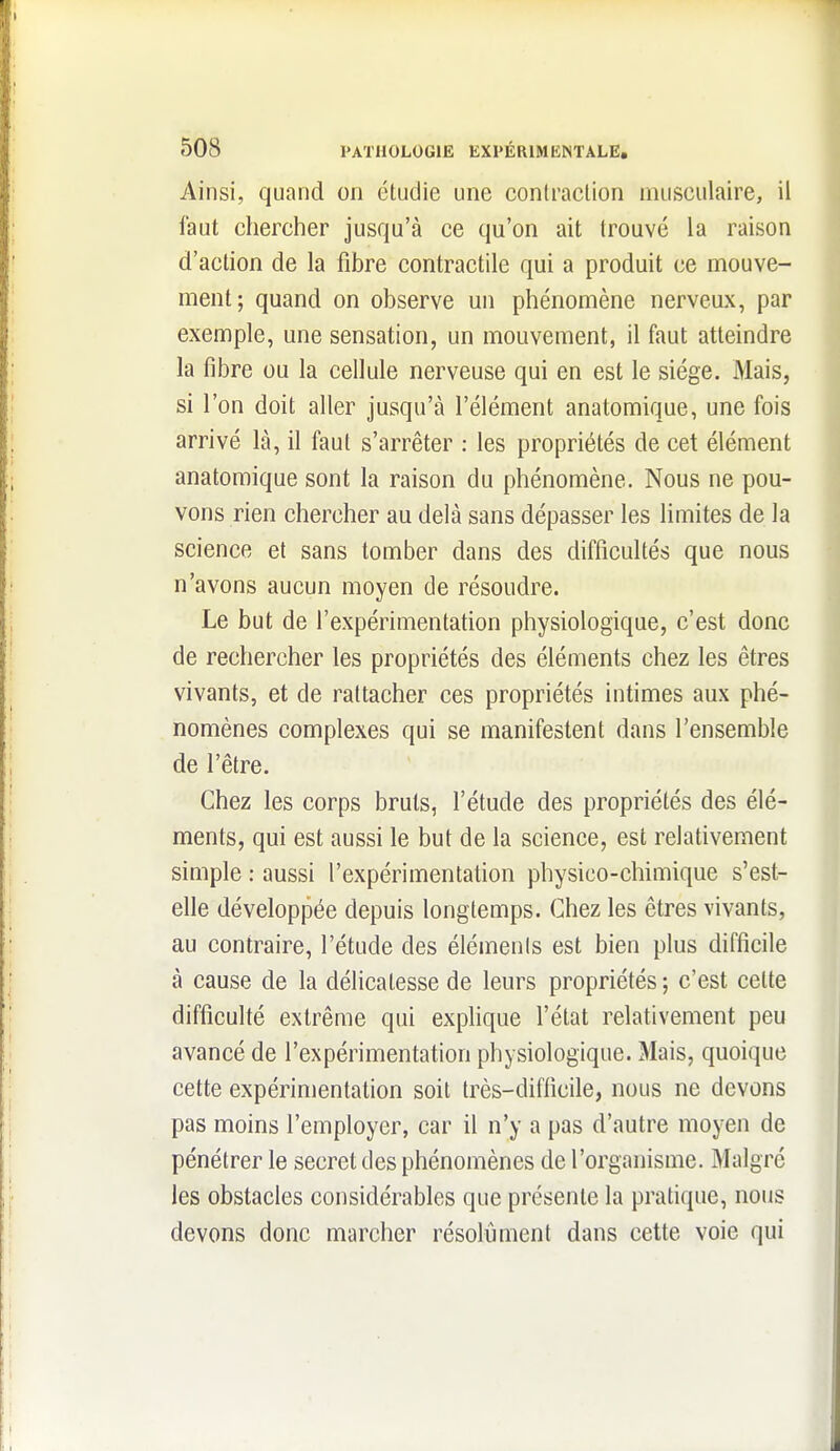 Ainsi, quand on étudie une contraction musculaire, il faut chercher jusqu'à ce qu'on ait trouvé la raison d'action de la fibre contractile qui a produit ce mouve- ment; quand on observe un phénomène nerveux, par exemple, une sensation, un mouvement, il faut atteindre la fibre ou la cellule nerveuse qui en est le siège. Mais, si l'on doit aller jusqu'à l'élément anatomique, une fois arrivé là, il faut s'arrêter : les propriétés de cet élément anatomique sont la raison du phénomène. Nous ne pou- vons rien chercher au delà sans dépasser les limites de la science et sans tomber dans des difficultés que nous n'avons aucun moyen de résoudre. Le but de l'expérimentation physiologique, c'est donc de rechercher les propriétés des éléments chez les êtres vivants, et de rattacher ces propriétés intimes aux phé- nomènes complexes qui se manifestent dans l'ensemble de l'être. Chez les corps bruts, l'étude des propriétés des élé- ments, qui est aussi le but de la science, est relativement simple : aussi l'expérimentafion physico-chimique s'est- elle dévelopjDée depuis longtemps. Chez les êtres vivants, au contraire, l'étude des éléments est bien plus difficile à cause de la délicatesse de leurs propriétés ; c'est cette difficulté extrême qui explique l'état relativement peu avancé de l'expérimentation physiologique. Mais, quoique cette expérimentation soit très-difficile, nous ne devons pas moins l'employer, car il n'y a pas d'autre moyen de pénétrer le secret des phénomènes de l'organisme. Malgré les obstacles considérables que présente la pratique, nous devons donc marcher résolument dans cette voie qui
