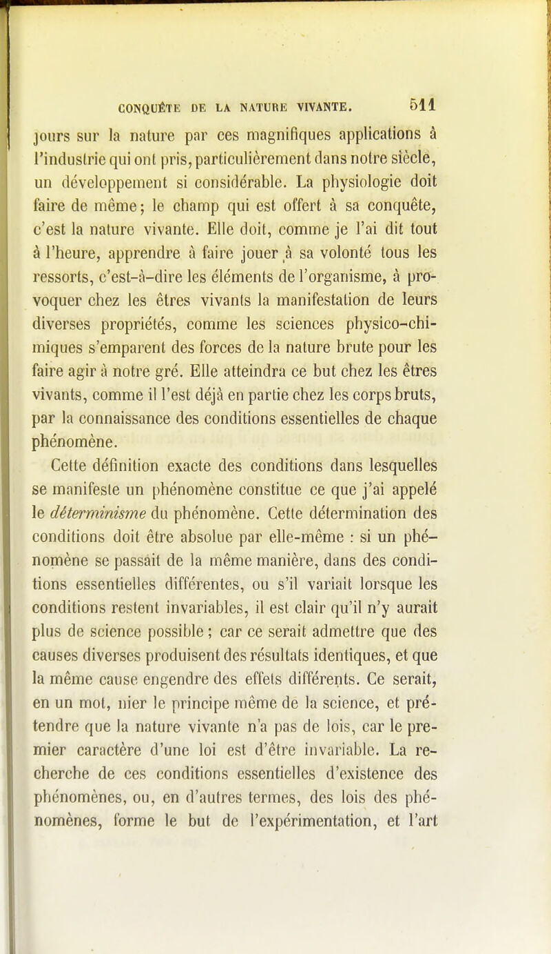 jours sur la nature par ces magnifiques applications à l'industrie qui ont pris, particulièrement dans notre siècle, un développeaient si considérable. La physiologie doit faire de même ; le champ qui est offert à sa conquête, c'est la nature vivante. Elle doit, comme je l'ai dit tout à l'heure, apprendre à faire jouer à sa volonté tous les ressorts, c'est-à-dire les éléments de l'organisme, à pro- voquer chez les êtres vivants la manifestation de leurs diverses propriétés, comme les sciences physico-chi- miques s'emparent des forces de la nature brute pour les faire agir à notre gré. Elle atteindra ce but chez les êtres vivants, comme il l'est déjà en partie chez les corps bruts, par la connaissance des conditions essentielles de chaque phénomène. Cette définition exacte des conditions dans lesquelles se manifeste un phénomène constitue ce que j'ai appelé le déterminisme du phénomène. Cette détermination des conditions doit être absolue par elle-même : si un phé- nomène se passait de la même manière, dans des condi- tions essentielles différentes, ou s'il variait lorsque les conditions restent invariables, il est clair qu'il n'y aurait plus de science possible ; car ce serait admettre que des causes diverses produisent des résultats identiques, et que la même cause engendre des effets différents. Ce serait, en un mot, nier le principe même de la science, et pré- tendre que la nature vivante n'a pas de lois, car le pre- mier caractère d'une loi est d'être invariable. La re- cherche de ces conditions essentielles d'existence des phénomènes, ou, en d'autres termes, des lois des phé- nomènes, forme le but de l'expérimentation, et l'art