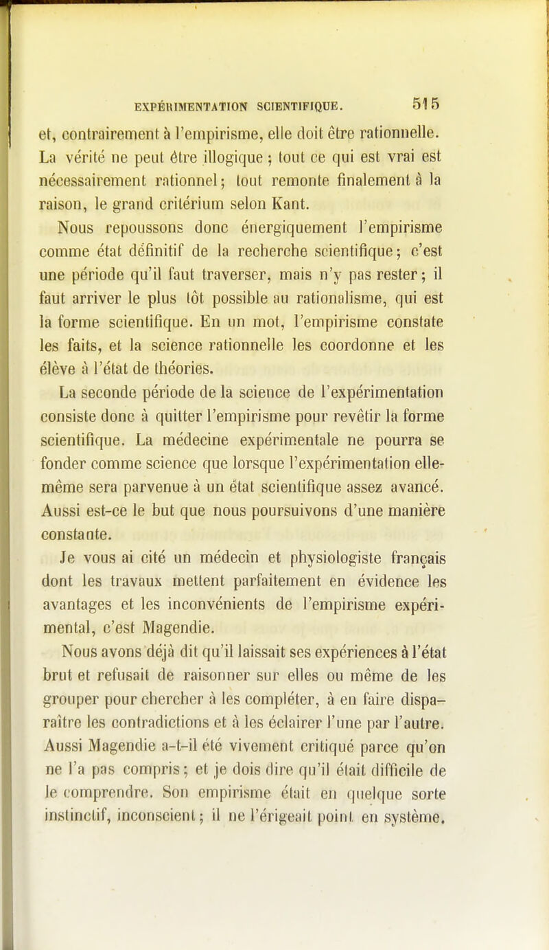 et, contrairement à l'empirisme, elle doit être rationnelle. La vérité ne peut être illogique ; tout ce qui est vrai est nécessairement rationnel; tout remonte finalement à la raison, le grand critérium selon Kant. Nous repoussons donc énergiquement l'empirisme comme état définitif de la recherche scientifique; c'est une période qu'il faut traverser, mais n'y pas rester; il faut arriver le plus tôt possible au rationalisme, qui est la forme scientifique. En un mot, l'empirisme constate les faits, et la science rationnelle les coordonne et les élève à l'état de théories. La seconde période de la science de l'expérimentation consiste donc à quitter l'empirisme pour revêtir la forme scientifique. La médecine expérimentale ne pourra se fonder comme science que lorsque l'expérimentation elle- même sera parvenue à un état scientifique assez avancé. Aussi est-ce le but que nous poursuivons d'une manière constante. Je vous ai cité un médecin et physiologiste français dont les travaux mettent parfaitement en évidence les avantages et les inconvénients de l'empirisme expéri- mental, c'est Magendie. Nous avons déjà dit qu'il laissait ses expériences à l'état brut et refusait de raisonner sur elles ou même de les grouper pour chercher à les compléter, à en faire dispa- raître les contradictions et à les éclairer l'une par l'autre. Aussi Magendie a-t-il été vivement critiqué parce qu'on ne l'a pas compris; et je dois dire qu'il était difficile de le comprendre. Son empirisme était en quelque sorte instinctif, inconscient; il ne l'érigeait point en système.