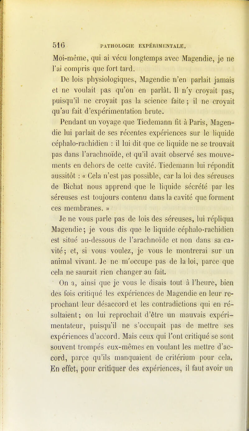 Moi-même, qui ai vécu longtemps avec Magendie, je ne l'ai compris que fort tard. De lois physiologiques, Magendie n'en parlait jamais et ne voulait pas qu'on en parlât. Il n'y croyait pas, puisqu'il ne croyait pas la science faite ; il ne croyait qu'au fait d'expérimentation brute. Pendant un voyage que Tiedemann fit à Paris, Magen- die lui parlait de ses récentes expériences sur le liquide céphalo-rachidien : il lui dit que ce liquide ne se trouvait pas dans l'arachnoïde, et qu'il avait observé ses mouve- ments en dehors de cette cavité. Tiedemann lui répondit aussitôt : « Cela n'est pas possible, car la loi des séreuses de Bichat nous apprend que le liquide sécrété par les séreuses est toujours contenu dans la cavité que forment ces membranes. » Je ne vous parle pas de lois des séreuses, lui répliqua Magendie; je vous dis que le liquide céphalo-rachidien est situé au-dessous de l'arachnoïde ci non dans sa ca- vité; et, si vous voulez, je vous le montrerai sur un animal vivant. Je ne m'occupe pas de la loi, parce que cela ne saurait rien changer au fait. On a, ainsi que je vous le disais tout à l'heure, bien des fois critiqué les expériences de Magendie en leur re- prochant leur désaccord et les contradictions qui en ré- sultaient; on lui reprochait d'être un mauvais expéri- mentateur, puisqu'il ne s'occupait pas de mettre ses expériences d'accord. Mais ceux qui l'ont critiqué se sont souvent trompés eux-mêmes en voulant les mettre d'ac- cord, porce qu'ils manquaient de critérium pour cela, jKn effet, pour critiquer des expériences, il faut avoir un