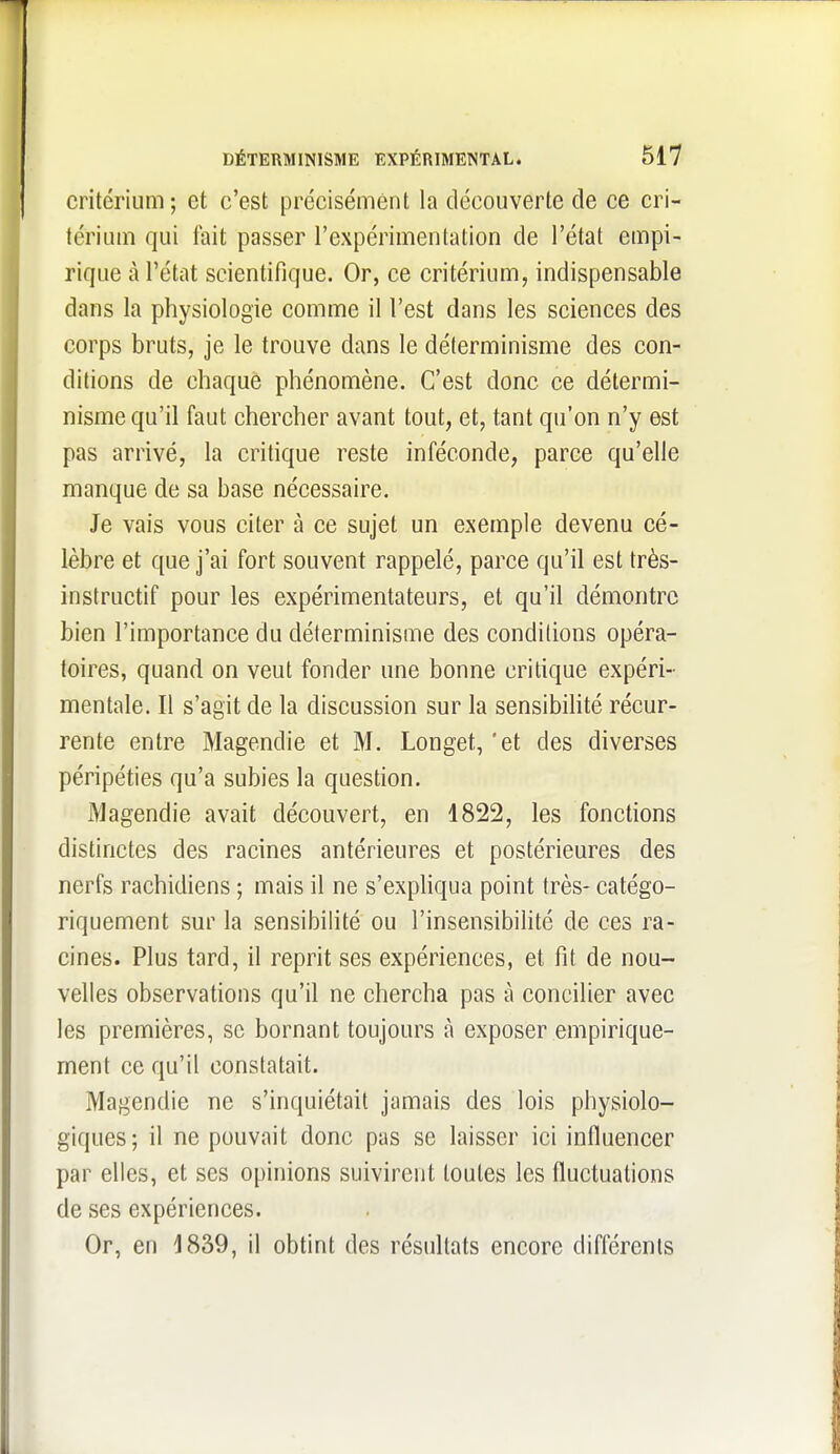 critérium ; et c'est précisément la découverte de ce cri- térium qui fait passer l'expérimentation de l'état empi- rique à l'état scientifique. Or, ce critérium, indispensable dans la physiologie comme il l'est dans les sciences des corps bruts, je le trouve dans le déterminisme des con- ditions de chaque phénomène. C'est donc ce détermi- nisme qu'il faut chercher avant tout, et, tant qu'on n'y est pas arrivé, la critique reste inféconde, parce qu'elle manque de sa base nécessaire. Je vais vous citer à ce sujet un exemple devenu cé- lèbre et que j'ai fort souvent rappelé, parce qu'il est très- instructif pour les expérimentateurs, et qu'il démontre bien l'importance du déterminisme des conditions opéra- toires, quand on veut fonder une bonne critique expéri- mentale. Il s'agit de la discussion sur la sensibihté récur- rente entre Magendie et M. Longet, 'et des diverses péripéties qu'a subies la question. jVlagendie avait découvert, en 1822, les fonctions distinctes des racines antérieures et postérieures des nerfs rachidiens ; mais il ne s'expHqua point très- catégo- riquement sur la sensibilité ou l'insensibihté de ces ra- cines. Plus tard, il reprit ses expériences, et fit de nou- velles observations qu'il ne chercha pas à concilier avec les premières, se bornant toujours à exposer empirique- ment ce qu'il constatait. Magendie ne s'inquiétait jamais des lois physiolo- giques; il ne pouvait donc pas se laisser ici influencer par elles, et ses opinions suivirent toutes les fluctuations de ses expériences. Or, en 1839, il obtint des résultats encore différents