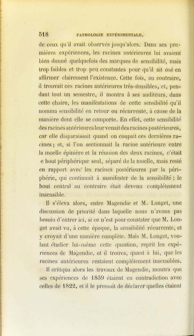 de ceux qu'il avait observés jusqu'alors. Dans ses pre- mières expériences, les racines antérieures lui avaient bien donné quelquefois des marques de sensibilité, mais trop faibles et trop peu constantes pour qu'il ait osé en affirmer clairement l'existence. Cette fois, au contraire, il trouvait ces racines antérieures très-sensibles, et, pen- dant tout un semestre, il montra à ses auditeurs, dans cette chaire, les manifestations de cette sensibilité qu'il nomma sensibilité en retour ou récurrente, à cause de la manière dont elle se comporte. En effet, cette sensibilité des racines antérieures leur venait des racines postérieures, car elle disparaissait quand on coupait ces dernières ra- cines ; et, si l'on sectionnait la racine antérieure entre la moelle épinière et la réunion des deux racines, c'était e bout périphérique seul, séparé de la moelle, mais resté en rapport avec' les racines postérieures par la péri- phérie, qui continuait à manifester de la sensibihté ; le bout central au contraire était devenu complètement insensible. Il s'éleva alors, entre Magendie et M. Longet, une discussion de priorité dans laquelle nous n'avons pas besoin d'entrer ici, si ce n'est pour constater que M. Lon- get avait vu, à cette époque, la sensibilité récurrente, et y croyait d'une manière complète. Mais M. Longet, vou- lant étudier lui-même cette question, reprit les expé- riences de Magendie, et il trouva, quant à lui, que les racines antérieures restaient complètement insensibles. Il critiqua alors les travaux de Magendie, montra que ses expériences de 1839 étaient en contradiction avec celles de 1822, et il le pressait de déclarer quelles étaient