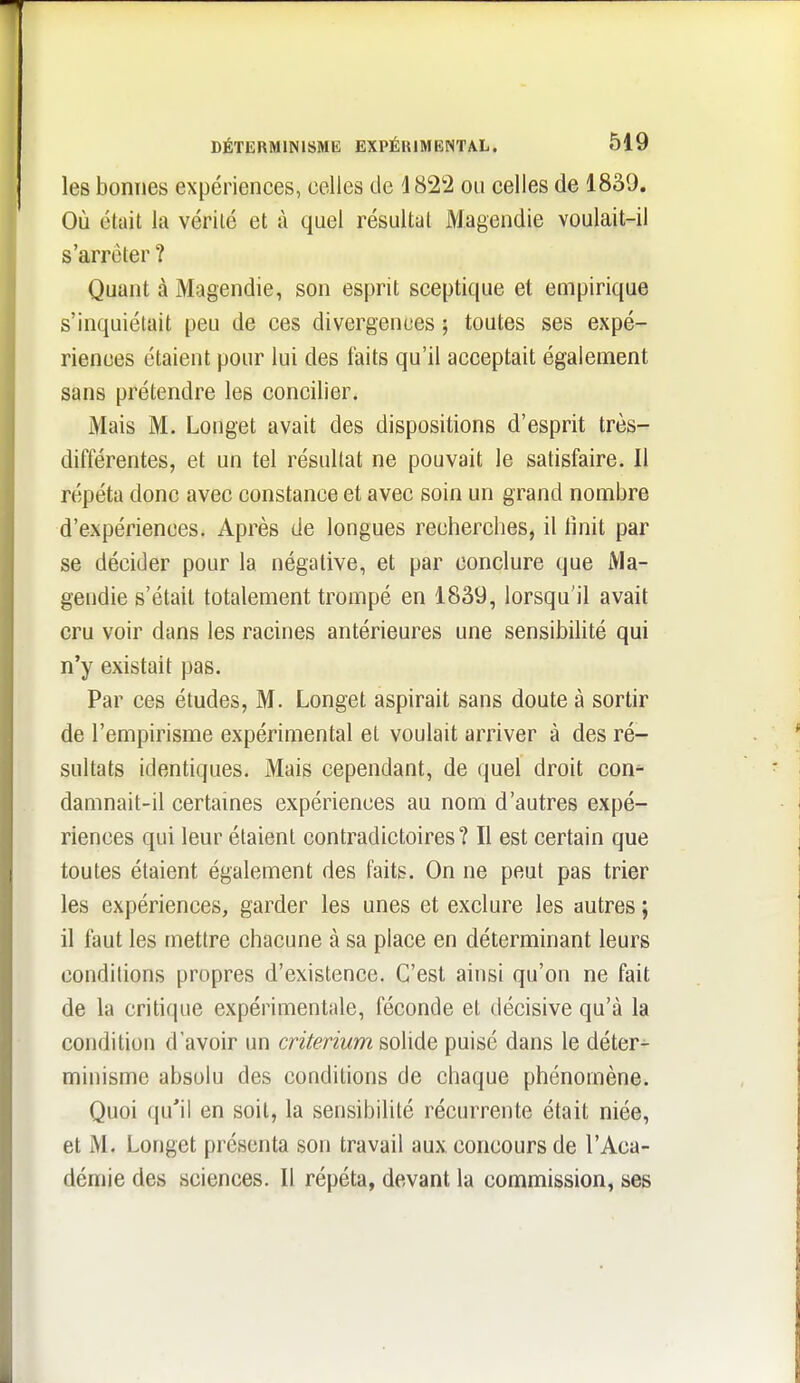 les bonnes expériences, celles de 4822 ou celles de 1839. Où était la vérité et à quel résultat Magendie voulait-il s'arrêter ? Quant à Magendie, son esprit sceptique et empirique s'inquiétait peu de ces divergences ; toutes ses expé- riences étaient pour lui des faits qu'il acceptait également sans prétendre les concilier. Mais M. Longet avait des dispositions d'esprit très- différentes, et un tel résultat ne pouvait le satisfaire. Il répéta donc avec constance et avec soin un grand nombre d'expériences. Après de longues recherches, il tinit par se décider pour la négative, et par conclure que Ma- gendie s'était totalement trompé en 1839, lorsqu'il avait cru voir dans les racines antérieures une sensibilité qui n'y existait pas. Par ces études, M. Longet aspirait sans doute à sortir de l'empirisme expérimental et voulait arriver à des ré- sultats identiques. Mais cependant, de quel droit con^ damnait-il certaines expériences au nom d'autres expé- riences qui leur étaient contradictoires? Il est certain que toutes étaient également des faits. On ne peut pas trier les expériences, garder les unes et exclure les autres ; il faut les mettre chacune à sa place en déterminant leurs conditions propres d'existence. C'est ainsi qu'on ne fait de la critique expérimentale, féconde et décisive qu'à la condition d'avoir un critérium solide puisé dans le déter- minisme absolu des conditions de chaque phénomène. Quoi qu'il en soit, la sensibilité récurrente était niée, et M. Longet présenta son travail aux concours de l'Aca- démie des sciences. Il répéta, devant la commission, ses